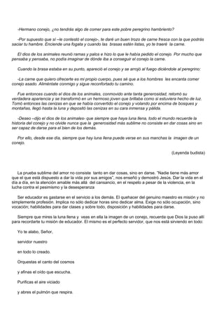 -Hermano conejo, ¿no tendrás algo de comer para este pobre peregrino hambriento?

   -Por supuesto que sí –le contestó el conejo-, te daré un buen trozo de carne fresca con la que podrás
saciar tu hambre. Enciende una fogata y cuando las brasas estén listas, yo te traeré la carne.

  El dios de los animales reunió ramas y palos e hizo lo que le había pedido el conejo. Por mucho que
pensaba y pensaba, no podía imaginar de dónde iba a conseguir el conejo la carne.

   Cuando la brasa estaba en su punto, apareció el conejo y se arrojó al fuego diciéndole al peregrino:

   -La carne que quiero ofrecerte es mi propio cuerpo, pues sé que a los hombres les encanta comer
conejo asado. Aliméntate conmigo y sigue reconfortado tu camino.

   Fue entonces cuando el dios de los animales, conmovido ante tanta generosidad, retomó su
verdadera apariencia y se transformó en un hermoso joven que brillaba como si estuviera hecho de luz.
Tomó entonces las cenizas en que se había convertido el conejo y volando por encima de bosques y
montañas, llegó hasta la luna y depositó las cenizas en su cara inmensa y pálida.

   -Deseo –dijo el dios de los animales- que siempre que haya luna llena, todo el mundo recuerde la
historia del conejo y no olvide nunca que la generosidad más sublime no consiste en dar cosas sino en
ser capaz de darse para el bien de los demás.

   Por ello, desde ese día, siempre que hay luna llena puede verse en sus manchas la imagen de un
conejo.

                                                                                       (Leyenda budista)



   La prueba sublime del amor no consiste tanto en dar cosas, sino en darse. ”Nadie tiene más amor
que el que está dispuesto a dar la vida por sus amigos”, nos enseñó y demostró Jesús. Dar la vida en el
día a día, en la atención amable más allá del cansancio, en el respeto a pesar de la violencia, en la
lucha contra el pesimismo y la desesperanza

   Ser educador es gastarse en el servicio a los demás. El quehacer del genuino maestro es misión y no
simplemente profesión. Implica no sólo dedicar horas sino dedicar alma. Exige no sólo ocupación, sino
vocación; habilidades para dar clases y sobre todo, disposición y habilidades para darse.

   Siempre que mires la luna llena y veas en ella la imagen de un conejo, recuerda que Dios la puso allí
para recordarte tu misión de educador. El mismo es el perfecto servidor, que nos está sirviendo en todo:

   Yo te alabo, Señor,

   servidor nuestro

   en todo lo creado.

   Orquestas el canto del cosmos

   y afinas el oído que escucha.

   Purificas el aire viciado

   y abres el pulmón que respira.
 