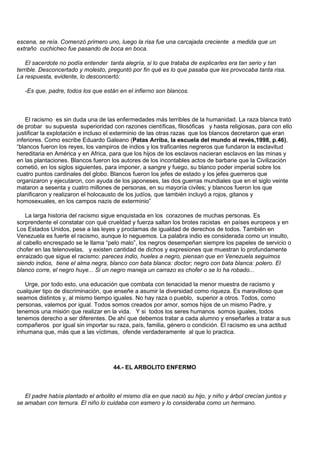 escena, se reía. Comenzó primero uno, luego la risa fue una carcajada creciente a medida que un
extraño cuchicheo fue pasando de boca en boca.

    El sacerdote no podía entender tanta alegría, si lo que trataba de explicarles era tan serio y tan
terrible. Desconcertado y molesto, preguntó por fin qué es lo que pasaba que les provocaba tanta risa.
La respuesta, evidente, lo desconcertó:

   -Es que, padre, todos los que están en el infierno son blancos.



    El racismo es sin duda una de las enfermedades más terribles de la humanidad. La raza blanca trató
de probar su supuesta superioridad con razones científicas, filosóficas y hasta religiosas, para con ello
justificar la explotación e incluso el exterminio de las otras razas que los blancos decretaron que eran
inferiores. Como escribe Eduardo Galeano (Patas Arriba, la escuela del mundo al revés,1998, p.46),
“blancos fueron los reyes, los vampiros de indios y los traficantes negreros que fundaron la esclavitud
hereditaria en América y en Africa, para que los hijos de los esclavos nacieran esclavos en las minas y
en las plantaciones. Blancos fueron los autores de los incontables actos de barbarie que la Civilización
cometió, en los siglos siguientes, para imponer, a sangre y fuego, su blanco poder imperial sobre los
cuatro puntos cardinales del globo. Blancos fueron los jefes de estado y los jefes guerreros que
organizaron y ejecutaron, con ayuda de los japoneses, las dos guerras mundiales que en el siglo veinte
mataron a sesenta y cuatro millones de personas, en su mayoría civiles; y blancos fueron los que
planificaron y realizaron el holocausto de los judíos, que también incluyó a rojos, gitanos y
homosexuales, en los campos nazis de exterminio”

    La larga historia del racismo sigue enquistada en los corazones de muchas personas. Es
sorprendente el constatar con qué crueldad y fuerza saltan los brotes racistas en países europeos y en
Los Estados Unidos, pese a las leyes y proclamas de igualdad de derechos de todos. También en
Venezuela es fuerte el racismo, aunque lo neguemos. La palabra indio es considerada como un insulto,
al cabello encrespado se le llama “pelo malo”, los negros desempeñan siempre los papeles de servicio o
chofer en las telenovelas, y existen cantidad de dichos y expresiones que muestran lo profundamente
enraizado que sigue el racismo: pareces indio, hueles a negro, piensan que en Venezuela seguimos
siendo indios, tiene el alma negra, blanco con bata blanca: doctor; negro con bata blanca: polero. El
blanco corre, el negro huye... Si un negro maneja un carrazo es chofer o se lo ha robado...

   Urge, por todo esto, una educación que combata con tenacidad la menor muestra de racismo y
cualquier tipo de discriminación, que enseñe a asumir la diversidad como riqueza. Es maravilloso que
seamos distintos y, al mismo tiempo iguales. No hay raza o pueblo, superior a otros. Todos, como
personas, valemos por igual. Todos somos creados por amor, somos hijos de un mismo Padre, y
tenemos una misión que realizar en la vida. Y si todos los seres humanos somos iguales, todos
tenemos derecho a ser diferentes. De ahí que debemos tratar a cada alumno y enseñarles a tratar a sus
compañeros por igual sin importar su raza, país, familia, género o condición. El racismo es una actitud
inhumana que, más que a las víctimas, ofende verdaderamente al que lo practica.




                                     44.- EL ARBOLITO ENFERMO



   El padre había plantado el arbolito el mismo día en que nació su hijo, y niño y árbol crecían juntos y
se amaban con ternura. El niño lo cuidaba con esmero y lo consideraba como un hermano.
 
