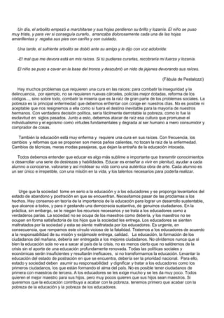 Un día, el arbolito empezó a marchitarse y sus hojas perdieron su brillo y lozanía. El niño se puso
muy triste, y para ver si conseguía curarlo, arrancaba dolorosamente cada una de las hojas
amarillentas y regaba sus pies con cariño y con cuidado.

   Una tarde, el sufriente arbolito se dobló ante su amigo y le dijo con voz adolorida:

   -El mal que me devora está en mis raíces. Si tú pudieras curarlas, recobraría mi fuerza y lozanía.

   El niño se puso a cavar en la base del tronco y descubrió un nido de jejenes devorando sus raíces.

                                                                                    (Fábula de Pestalozzi)

   Hay muchos problemas que requieren una cura en las raíces: para combatir la inseguridad y la
delincuencia, por ejemplo, no se requieren nuevas cárceles, policías mejor dotadas, reforma de los
códigos..., sino sobre todo, combatir la miseria que es la raíz de gran parte de los problemas sociales. La
pobreza es la principal enfermedad que debemos enfrentar con coraje en nuestros días. No es posible ni
aceptable que nos resignemos a ella como si fuera el destino inevitable para la mayoría de nuestros
hermanos. Con verdadera decisión política, sería fácilmente derrotable la pobreza, como lo fue la
esclavitud en siglos pasados. Junto a esto, debemos atacar de raíz esa cultura que promueve el
individualismo y el egoísmo como virtudes fundamentales y degrada al ser humano a mero consumidor y
comprador de cosas.

   También la educación está muy enferma y requiere una cura en sus raíces. Con frecuencia, los
cambios y reformas que se proponen son meros paños calientes, no tocan la raíz de la enfermedad.
Cambios de técnicas, meras modas pasajeras, que dejan la entraña de la educación intocada.

   Todos debemos entender que educar es algo más sublime e importante que transmitir conocimientos
o desarrollar una serie de destrezas y habilidades. Educar es enseñar a vivir en plenitud, ayudar a cada
alumno a conocerse, valorarse y así moldear su vida como una auténtica obra de arte. Cada alumno es
un ser único e irrepetible, con una misión en la vida, y los talentos necesarios para poderla realizar.



     Urge que la sociedad tome en serio a la educación y a los educadores y se proponga levantarlos del
estado de abandono y postración en que se encuentran. Necesitamos pasar de las proclamas a los
hechos. Hay consenso en teoría de la importancia de la educación para lograr un desarrollo sustentable,
que alcance a todos, y para ir gestando una democracia sustantiva, de genuinos ciudadanos. En la
práctica, sin embargo, se le niegan los recursos necesarios y se trata a los educadores como a
verdaderos parias. La sociedad no se ocupa de los maestros como debería, y los maestros no se
ocupan en forma satisfactoria de los hijos que la sociedad les entrega. Los educadores se sienten
maltratados por la sociedad y esta se siente maltratada por los educadores. Es urgente, en
consecuencia, que rompamos este círculo vicioso de la fatalidad. Tratemos a los educadores de acuerdo
a la responsabilidad de su misión y exijámosle entrega, calidad. La educación, la formación de los
ciudadanos del mañana, debería ser entregada a los mejores ciudadanos. No olvidemos nunca que si
bien la educación sola no va a sacar al país de la crisis, no es menos cierto que no saldremos de la
crisis sin el aporte de una educación profundamente renovada. Todas las políticas sociales y
económicas serán insuficientes y resultarán ineficaces, si no transformamos la educación. Levantar la
educación del estado de postración en que se encuentra, debería ser la prioridad nacional. Para ello,
estado y sociedad deben asumir su responsabilidad y dignificar y tratar a los educadores como los
primeros ciudadanos, los que están formando el alma del país. No es posible tener ciudadanos de
primera con maestros de tercera. A los educadores se les exige mucho y se les da muy poco. Todos
quieren el mejor maestro para sus hijos, pero muy pocos quieren que sus hijos sean maestros. Si
queremos que la educación contribuya a acabar con la pobreza, tenemos primero que acabar con la
pobreza de la educación y la pobreza de los educadores.
 