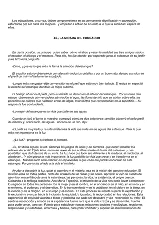 Los educadores, a su vez, deben comprometerse en su permanente dignificación y superación,
esforzarse por ser cada día mejores, y empezar a actuar de acuerdo a lo que la sociedad espera de
ellos.


                                    45.- LA MIRADA DEL EDUCADOR



    En cierta ocasión, un príncipe quiso saber cómo miraban y veían la realidad sus tres amigos sabios:
el escultor, el biólogo y el maestro. Para ello, los fue citando por separado junto al estanque de su jardín
y les hizo esta pregunta:

   -Dime, ¿qué es lo que más te llama la atención del estanque?

    El escultor estuvo observando con atención todos los detalles y por un buen rato, detuvo sus ojos en
el pretil de mármol bellamente esculpido.

    -Lo que más me gusta –dijo convencido- es el pretil que está muy bien tallado. El realza en especial
la belleza del estanque dándole un toque sublime.

   El biólogo observó el pretil, pero su mirada se detuvo en el interior del estanque. Por un buen rato
estuvo observando con verdadera admiración el agua, las flores de loto que se abrían sobre ella, los
pececitos de colores que nadaban entre las algas, los insectos que revoloteaban en la superficie... Su
respuesta fue contundente:

   -Lo mejor del estanque es la vida que bulle en sus aguas.

   Cuando le tocó el turno al maestro, comenzó como los dos anteriores: también observó el bello pretil
de mármol y, sobre todo, las aguas. Al cabo de un rato, dijo:

  -El pretil es muy bello y resulta misteriosa la vida que bulle en las aguas del estanque. Pero lo que
más me impresiona es la luz.

   -¿La luz? –preguntó extrañado el príncipe.

    -Sí, sin duda alguna, la luz. Observa los juegos de luces y de sombras que hacen resaltar los
relieves del pretil. Fíjate bien cómo los rayos de luz se filtran hasta el fondo del estanque y nos
posibilitan que disfrutemos de su vista. La luz hace que todo sea diferente a la mañana, al mediodía, al
atardecer... Y aún queda lo más importante: la luz posibilita la vida que crece y se transforma en el
estanque. Mañana todo será distinto: es imprevisible lo que cada día podrás encontrar en este
estanque. Porque la luz añade a la vida el misterio.

    Ayudar a descubrir la luz, guiar al asombro y al misterio, esa es la misión del genuino educador. El
misterio está en todas partes, brota del corazón de las cosas y los seres. Aprende a vivir en estado de
asombro, maravillándote ante la naturaleza, las personas, la vida, la existencia, el propio cuerpo.
Glosando a la teóloga brasileña, Ana María Tepedino, el misterio de la vida nos debe llevar a reconocer
lo sagrado en todas las personas. En la mujer y en el hombre, en el anciano y en el niño, en el sano y en
el enfermo, el poderoso y el desvalido. En lo transcendente y en lo cotidiano, en el cielo y en la tierra, en
la ciencia y en la religión, en el cuerpo y el espíritu. En este proceso se intenta superar la explotación y
la exclusión y avanzar hacia la inclusión, la equidad, la igualdad, la reciprocidad en las relaciones. Esta
experiencia de equidad valoriza a todos y posibilita que cada ser descubra y vea reconocido su valor. El
sentirse reconocido y amado es la experiencia fuente para que la vida crezca y se desarrolle. Fuente
para poder amar, para ser. Fuente para establecer nuevas relaciones sociales y ecológicas, relaciones
respetuosas y cuidadosas, amorosas y tiernas, para poder combatir y superar las manifestaciones de
 