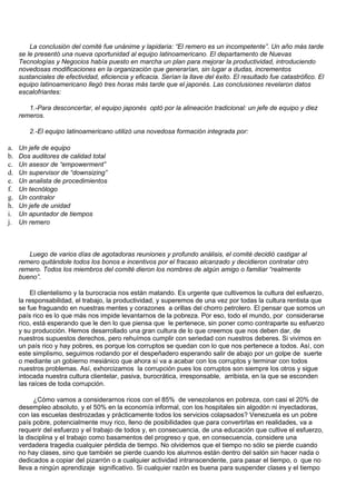 La conclusión del comité fue unánime y lapidaria: “El remero es un incompetente”. Un año más tarde
     se le presentó una nueva oportunidad al equipo latinoamericano. El departamento de Nuevas
     Tecnologías y Negocios había puesto en marcha un plan para mejorar la productividad, introduciendo
     novedosas modificaciones en la organización que generarían, sin lugar a dudas, incrementos
     sustanciales de efectividad, eficiencia y eficacia. Serían la llave del éxito. El resultado fue catastrófico. El
     equipo latinoamericano llegó tres horas más tarde que el japonés. Las conclusiones revelaron datos
     escalofriantes:

        1.-Para desconcertar, el equipo japonés optó por la alineación tradicional: un jefe de equipo y diez
     remeros.

         2.-El equipo latinoamericano utilizó una novedosa formación integrada por:

a.   Un jefe de equipo
b.   Dos auditores de calidad total
c.   Un asesor de “empowerment”
d.   Un supervisor de “downsizing”
e.   Un analista de procedimientos
f.   Un tecnólogo
g.   Un contralor
h.   Un jefe de unidad
i.   Un apuntador de tiempos
j.   Un remero



        Luego de varios días de agotadoras reuniones y profundo análisis, el comité decidió castigar al
     remero quitándole todos los bonos e incentivos por el fracaso alcanzado y decidieron contratar otro
     remero. Todos los miembros del comité dieron los nombres de algún amigo o familiar “realmente
     bueno”.

         El clientelismo y la burocracia nos están matando. Es urgente que cultivemos la cultura del esfuerzo,
     la responsabilidad, el trabajo, la productividad, y superemos de una vez por todas la cultura rentista que
     se fue fraguando en nuestras mentes y corazones a orillas del chorro petrolero. El pensar que somos un
     país rico es lo que más nos impide levantarnos de la pobreza. Por eso, todo el mundo, por considerarse
     rico, está esperando que le den lo que piensa que le pertenece, sin poner como contraparte su esfuerzo
     y su producción. Hemos desarrollado una gran cultura de lo que creemos que nos deben dar, de
     nuestros supuestos derechos, pero rehuímos cumplir con seriedad con nuestros deberes. Si vivimos en
     un país rico y hay pobres, es porque los corruptos se quedan con lo que nos pertenece a todos. Así, con
     este simplismo, seguimos rodando por el despeñadero esperando salir de abajo por un golpe de suerte
     o mediante un gobierno mesiánico que ahora sí va a acabar con los corruptos y terminar con todos
     nuestros problemas. Así, exhorcizamos la corrupción pues los corruptos son siempre los otros y sigue
     intocada nuestra cultura clientelar, pasiva, burocrática, irresponsable, arribista, en la que se esconden
     las raíces de toda corrupción.

           ¿Cómo vamos a considerarnos ricos con el 85% de venezolanos en pobreza, con casi el 20% de
     desempleo absoluto, y el 50% en la economía informal, con los hospitales sin algodón ni inyectadoras,
     con las escuelas destrozadas y prácticamente todos los servicios colapsados? Venezuela es un pobre
     país pobre, potencialmente muy rico, lleno de posibilidades que para convertirlas en realidades, va a
     requerir del esfuerzo y el trabajo de todos y, en consecuencia, de una educación que cultive el esfuerzo,
     la disciplina y el trabajo como basamentos del progreso y que, en consecuencia, considere una
     verdadera tragedia cualquier pérdida de tiempo. No olvidemos que el tiempo no sólo se pierde cuando
     no hay clases, sino que también se pierde cuando los alumnos están dentro del salón sin hacer nada o
     dedicados a copiar del pizarrón o a cualquier actividad intranscendente, para pasar el tiempo, o que no
     lleva a ningún aprendizaje significativo. Si cualquier razón es buena para suspender clases y el tiempo
 