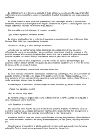 La abadesa reunió a su Consejo y, después de larga reflexión y consulta, decidió preparar para tan
noble misión a la hermana Clara, una joven novicia llena de virtud, de inteligencia y de otras singulares
cualidades.

  La madre abadesa la envió a estudiar, y la hermana Clara pasó largos años en la biblioteca del
monasterio y fue discípula aventajada de los mejores profesores de la época. Cuando regresó, todas las
monjas alabaron su erudición y la maestría de su discurso.

   Fue a arrodillarse ante la abadesa y le preguntó con avidez:

   -¿Ya puedo ir a predicar, reverenda madre?

   La anciana abadesa la miró a lo profundo de sus ojos y le pareció descubrir que en la mente de la
hermana Clara había más respuestas que preguntas.

   -Todavía no –le dijo, y la envió a trabajar en la huerta.

    Allí estuvo de sol a sol por varios meses, soportando las heladas del invierno y los calores
sofocantes del verano. Arrancó piedras y zarzas, cuidó con esmero cada una de las cepas de la viña,
aprendió a esperar el crecimiento de las semillas y a reconocer, por la subida de la savia, el momento
oportuno de podar los frutales. Adquirió otra clase de sabiduría; pero aún no era suficiente.

   La madre abadesa la envió a la portería. Día a día escuchó las súplicas de los mendigos que
acudían a pedir un plato de comida, y las quejas de los campesinos explotados por el señor del castillo.
Su corazón ardía en ansias de justicia.

   Pero la madre abadesa consideró que todavía no estaba lista.

    La envió entonces a recorrer los caminos con una familia de saltinbanquis. Vivía en el carromato, les
ayudaba a montar su tablado en las plazas de los pueblos, comía moras y fresas silvestres, y aveces
tenía que dormir al raso, bajo las estrellas. Aprendió a contar adivinanzas y chistes, a hacer títeres, y a
recitar romances y poemas como los juglares.

   Cuando regresó al monasterio, llevaba consigo canciones en los labios y se reía como los niños.

   -¿Puedo ir ya a predicar, madre?

   -Aún no, hija mía. Vaya a orar.

   La hermana Clara pasó largo tiempo en una solitaria ermita en el monte. Cuando volvió, llevaba el
alma transfigurada y llena de silencio.

   -¿Ha llegado ya el momento?

   No, todavía no había llegado. Se había declarado una epidemia de peste, y la hermana Clara fue
enviada a cuidar de los apestados. Veló durante noches enteras a los enfermos, lloró amargamente al
enterrar a muchos de ellos, y se sumergió en el misterio de la vida y de la muerte.

   Cuando se debilitó la peste, ella misma cayó enferma de tristeza y de agotamiento y fue cuidada por
una familia de la aldea. Aprendió a ser débil y a sentirse pequeña, se dejó querer y ayudar y recobró la
paz.

    Cuando regresó al monasterio, la Madre abadesa la miró con cariño y la encontró más humana y
vulnerable. Tenía la mirada serena y el corazón lleno de rostros y de nombres.
 