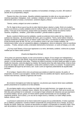 y sabios, sus costumbres, la invitación repetida a la honestidad, el trabajo y la unión. Allí residía el
secreto de su prosperidad y alegría.

    Pasaron los días y los meses...Aquellos soldados esperaban la orden de su rey para atacar. Y
mientras esperaban, trabajaban, reían, cantaban, imitaban en todo a los otros ciudadanos. Y
diariamente salían al campo, al amanecer, cantando alegres y felices...

   “Vamos, vamos, amigos/ con amor a sembrar...”

    Por fin, llegó el día en que el rey dio la orden fatal de atacar, destruir y matar. Entró a la ciudad y
buscó a sus bravos y crueles soldados entre la multitud. Pero no los encontró. En vano buscó por todas
partes. Y era que no los reconocía, porque todos sus hombres, toditos, tenían los mismos rostros
risueños, simpáticos, amables. ¿Qué había sucedido? ¿Dónde estaba su ejército?

    Bueno, cuenta la historia que los soldados, cuando se enteraron de la orden del rey, trataron de
quitarse las máscaras, de arrancárselas del rostro, pero no pudieron. Tanto y tanto habían imitado a
aquellos excelentes ciudadanos que se habían vuelto como ellos, y la máscara se había incorporado a
la piel formando parte de ella. Por eso, ya no pudieron volver a ser unos crueles soldados. Se
transformaron todos: unos en campesinos alegres y trabajadores, otros en artesanos, otros en escritores
y poetas... Y todos, siempre unidos, entonaban diariamente al amanecer, un canto al trabajo y a la vida.

   ¿Y el rey cruel? Bueno, él tuvo que regresarse a su reino, derrotado y solitario, víctima de su propia
maldad que se había vuelto contra él.

                          (Cuento de Alejandrina Gómez)

 Si te juntas con personas alegres, te irán comunicando su alegría. Si tus amigos son trabajadores y
honrados, tú también lo irás siendo. Huye de los amargados, falsos y corruptos porque te inocularán su
veneno, y te irán haciendo como ellos. Practica con tesón la sonrisa y el canto hasta que tallen tu rostro.
Suelta tus músculos, cubre de alegría tus miedos. No importa cómo has sido hasta ahora, imita la virtud,
proponte ser alegre, servicial y trabajador y verás cómo cambia tu rostro y tu corazón. Te pasará como
a los soldados del aquel rey tan bravo y tan cruel o como al ingenioso pretendiente de aquella bella
princesa:

   En el antiguo Imperio chino vivía una princesa que estaba en edad de casarse. Su padre, el
emperador, le animó a que escogiera marido entre todos los súbditos del imperio. Quería para ella al
hombre más hermoso, valiente e ingenioso del mundo.

                                                     ***

   Se enviaron mensajeros por todas las regiones. Los jóvenes que creyeran tener esas cualidades
podían presentarse en el palacio en el día señalado.

     En una lejana región vivía un hombre muy hábil. No era nada hermoso. Los rasgos de su cara
revelaban que era cruel y malvado, hosco, violento. Era un ladrón y un asesino. Pero se le ocurrió una
feliz idea para participar en la selección. Le encargó al mejor artesano de máscaras una que expresara
la máxima belleza, ternura, gracia. El mismo ladrón quedó impresionado con los resultados. Era
realmente perfecta. Se la colocó, y en vez de los rasgos duros y violentos, su rostro reflejó candor,
belleza, dulzura, valor.

     La princesa lo seleccionó sin la menor duda entre el grupo de sus pretendientes. A todos superaba
por su belleza y prestancia. Cuando el ladrón comprendió las consecuencias de su trampa, se puso a
temblar de miedo: Sabía que, cuando se descubriera el engaño, el Emperador lo mandaría matar. Para
salir del problema, le dijo a la princesa que no era conveniente acelerar el noviazgo y que le diera un
 