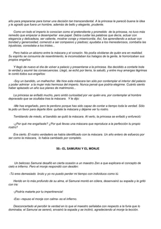año para prepararse para tomar una decisión tan transcendental. A la princesa le pareció buena la idea
y le agradó que fuera un hombre, además de bello y elegante, prudente.

    Como en todo el imperio lo conocían como el pretendiente y prometido de la princesa, no tuvo más
remedio que empezar a desempeñar ese papel. Debía cuidar las palabras que decía, actuar con
elegancia y delicadeza, ser valiente, mostrar coraje y misericordia. Así, fue aprendiendo a actuar con
bondad y generosidad, comenzó a ser compasivo y piadoso; ayudaba a los menesterosos, combatía las
injusticias, consolaba a los tristes...

   Pero había un abismo entre la máscara y el corazón. No podía olvidarse de quién era en realidad.
Su espíritu se consumía de resentimiento, le incomodaban los halagos de la gente, le horrorizaban sus
propios engaños

    Y llegó de nuevo el día de volver a palacio y presentarse a la princesa. Iba decidido a contarle toda
la verdad y asumir las consecuencias. Llegó, se echó por tierra, la saludó, y entre muy amargas lágrimas
le contó todos sus engaños:

    -Soy un bandido, un malhechor. Me hice esta máscara tan sólo por contemplar el interior del palacio
y poder admirar a la mujer más hermosa del imperio. Nunca pensé que podría elegirme. Cuánto siento
haber aplazado un año sus planes de matrimonio...

   La princesa se enfadó mucho, pero sintió curiosidad por ver quién era, por contemplar al hombre
depravado que se ocultaba tras la máscara. Y le dijo:

    -Me has engañado, pero te perdono porque has sido capaz de contar a tiempo toda la verdad. Sólo
te pido un favor para dejarte libre: quítate la máscara y déjame ver tu rostro.

   Temblando de miedo, el bandido se quitó la máscara. Al verlo, la princesa se enfadó y enfureció:

    -¿Por qué me engañaste? ¿Por qué llevas una máscara que reproduce a la perfección tu propio
rostro?

    Era cierto. El rostro verdadero se había identificado con la máscara. Un año entero de esfuerzo por
ser como la máscara, lo había cambiado por completo.


                                    50.- EL SAMURAI Y EL MONJE



     Un belicoso Samurai desafió en cierta ocasión a un maestro Zen a que explicara el concepto de
cielo e infierno. Pero el monje respondió con desdén:

-Tú eres demasiado bruto y yo no puedo perder mi tiempo con individuos como tú.

   Herido en lo más profundo de su alma, el Samurai montó en cólera, desenvainó su espada y le gritó
con ira:

   -¡Podría matarte por tu impertinencia!

   -Eso –repuso el monje con calma- es el infierno.

   Desconcertado al percibir la verdad en lo que el maestro señalaba con respecto a la furia que lo
dominaba, el Samurai se serenó, envainó la espada y se inclinó, agradeciendo al monje la lección.
 