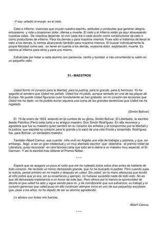 -Y eso -añadió el monje- es el cielo.

    Cielo e infierno: vivencias que cruzan nuestro espíritu, actitudes y conductas que generan alegría,
entusiasmo y vida u ocasionan dolor, ofensa y muerte. El cielo y el infierno están ya aquí atravesando
nuestras vidas. De nosotros depende el vivir cada día o cada acción como constructores de cielo o
como productores de infierno. Para los demás y para nosotros mismos. Pues sólo si tratamos de llevar el
cielo a los demás, lo iremos alcanzando también para nosotros mismos. El buscar individualmente la
propia felicidad como sea, sin tener en cuenta a los demás, ocasiona dolor, explotación, muerte. Es
camino al infierno para otros y para uno mismo.

   Esfuérzate por tratar a cada alumno con paciencia, cariño y bondad e irás convirtiendo tu salón en
un pequeño cielo.



                                            51.- MAESTROS



   Usted formó mi corazón para la libertad, para la justicia, para lo grande, para lo hermoso. Yo he
seguido el sendero que Usted me señaló. Usted fue mi piloto, aunque sentado en una de las playas de
Europa. No puede Usted figurarse cuán hondamente se han grabado en mi corazón las lecciones que
Usted me ha dado: no he podido borrar siquiera una coma de las grandes sentencias que Usted me ha
regalado.

                                                                                          (Simón Bolívar)

     El 19 de enero de 1824, estando en la cumbre de su gloria, Simón Bolívar, El Libertador, le escribió
desde Pativilca (Perú) esta carta a su antiguo maestro, Don Simón Rodríguez. En ella reconoce y
agradece que fue su maestro quien sembró en su corazón los anhelos y el compromiso por la libertad y
la justicia, que espoleó su corazón para lo grande y lo sacó de una vida frívola y sinsentido. Rodríguez
fue, para Bolívar, un verdadero maestro.

    También Albert Camus, que cuando niño vivió en Argelia una vida de trabajos y pobreza, y que, sin
embargo, llegó a ser un gran intelectual y un muy afamado escritor que obtendría el premio nóbel de
Literatura, quiso reconocer en otra famosa carta que todo se lo debía a un maestro muy especial, el Sr.
Germain. Y así le escribió tras obtener el Premio Nóbel :

                                                  ***

    Esperé que se apagara un poco el ruido que me ha rodeado todos estos días antes de hablarle de
todo corazón. He recibido un honor demasiado grande, que no he buscado ni pedido. Pero cuando supe
la noticia, pensé primero en mi madre y después en usted. Sin usted, sin la mano afectuosa que tendió
al niño pobre que yo era, sin su enseñanza y ejemplo, no hubiese sucedido nada de todo esto. No es
que dé demasiada importancia a un honor de este tipo. Pero ofrece por lo menos la oportunidad de
decirle lo que usted ha sido y sigue siendo para mí, y de corroborarle que sus esfuerzos, su trabajo y el
corazón generoso que usted puso en ello continúan siempre vivos en uno de sus pequeños escolares
que, pese a los años, no ha dejado de ser su alumno agradecido.

   Lo abrazo con todas mis fuerzas,

                                                                                           Albert Camus.

                                                  ***
 