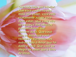Que hoje haja paz interior. Que você confie no seu mais alto poder, você está exatamente aonde você deve estar.  Que você não se esqueça das infinitas possibilidades que nascem da fé. Que você use os dons que você recebeu e transmita aos outros todo o Amor que foi dado a você. Que você se alegre de saber que é filho de Deus. 