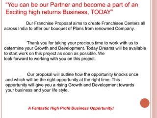 “You can be our Partner and become a part of an
Exciting high returns Business, TODAY”
Our Franchise Proposal aims to create Franchisee Centers all
across India to offer our bouquet of Plans from renowned Company.
Thank you for taking your precious time to work with us to
determine your Growth and Development. Today Dreams will be available
to start work on this project as soon as possible. We
look forward to working with you on this project.
Our proposal will outline how the opportunity knocks once
and which will be the right opportunity at the right time. This
opportunity will give you a rising Growth and Development towards
your business and your life style.
A Fantastic High Profit Business Opportunity!
 