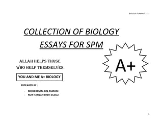 BIOLOGY FORM4&5 ikmal hafizah
1
COLLECTION OF BIOLOGY
ESSAYS FOR SPM
PREPARED BY :
- MOHD IKMAL BIN ASMUNI
- NUR HAFIZAH BINTI SAZALI
A+ALLAH HELPS THOSE
WHO HELP THEMSELVES
YOU AND ME A+ BIOLOGY
 