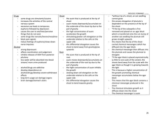 BIOLOGY FORM45 ikmal hafizah
26
Drugs
 some drugs are stimulants/cocaine
 increases the activities of the central
nervous system
 excessive use leads to temporary
euphoria followed by depression
 causes the user to see/hear/perceive
things that do not exist
 some drugs like narcotic/heroin/morphine
 block pain signals
 induce feelings of euphoria/slows down
nerve impulses
Alcohol
 strong depressant
 affects coordination and judgement
 inhibits releases of ADH from posterior
pituitary
 less water will be absorbed into blood
stream/ more urine produced
 alcohol/drugs are addictive
 develop dependence on
alcohol/drugs/develop severe withdrawal
effects
 long term usage can damage organs
 brain damage/stomach ulcers
Shoot
 the auxin that is produced at the tip of
shoot
 auxin moves downwards/accumulate on
the underside of the shoot tip due to the
pull of gravity
 the high concentration of auxin
accelerates the growth
 stimulating greater cell elongation on the
underside relative to the cells on the
upper side
 this differential elongation causes the
shoot to bend away from gravity/grow
upwards
Root
 the auxin that is produced at the tip of
root
 auxin moves downwards/accumulates on
the underside of the root tip due to the
pull of gravity
 the hight concentration of auxin inhibits
the growth
 slowing down cell elongation on the
underside relative to the cells on the
upper side
 this differential elongation causes the
shoot to bend towards gravity
 *without tip of a shoot, an oat seedling
cannot grow
 this proves elongation of plumule is
dependent on the presence of the tip of
the shoot
 *if the tip of the coleoptile is first
removed and placed on an agar block
which is transferred onto the cut stump of
another oat seedling the plumule still
grows straight upwards
 this means that the tip of the shoot
carried chemical messengers which has
diffused into the agar block
 the chemical messenger then diffuses into
the plumule and causes the plumule to
elongate
 *if the agar block is placed asymmetrically
(a little to one scale of the center), the
shoots bend away from the scale with the
agar block as though it is growing towards
the light
 This is because a higher concentration of
the growth promoting chemical
messenger accumulates below the agar
block
 This means that the agar block contains a
chemical messenger produced in the
shoot
 The chemical stimulates growth as it
diffuses down into the shoot
 The chemical messenger is auxin
 