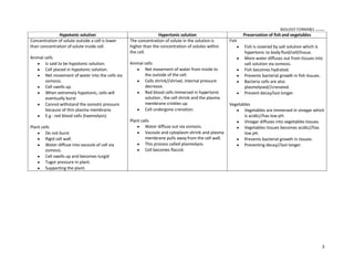 BIOLOGY FORM45 ikmal hafizah
3
Hypotonic solution Hypertonic solution Preservation of fish and vegetables
Concentration of solute outside a cell is lower
than concentration ofsolute inside cell.
Animal cells
y Is said to be hypotonic solution.
y Cell placed in hypotonic solution.
y Net movement of water into the cells via
osmosis.
y Cell swells up.
y When extremely hypotonic, cells will
eventually burst
y Cannot withstand the osmotic pressure
because of thin plasma membrane.
y E.g : red blood cells (haemolysis)
Plant cells
y Do not burst
y Rigid cell wall.
y Water diffuse into vacoule of cell via
osmosis.
y Cell swells up and becomes turgid
y Tugor pressure in plant.
y Supporting the plant.
The concentration of solute in the solution is
higher than the concentration of solutes within
the cell.
Animal cells
y Net movement of water from inside to
the outside of the cell.
y Cells shrink//shrivel, internal pressure
decrease.
y Red blood cells immersed in hypertonic
solution , the cell shrink and the plasma
membrane crinkles up.
y Cell undergone crenation.
Plant cells
y Water diffuse out via osmosis.
y Vacoule and cytoplasm shrink and plasma
membrane pulls away from the cell wall.
y This process called plasmolysis.
y Cell becomes flaccid.
Fish
y Fish is covered by salt solution which is
hypertonic to body fluid/cell/tissue.
y More water diffuses out from tissues into
salt solution via osmosis.
y Fish becomes hydrated.
y Prevents bacterial growth in fish tissues.
y Bacteria cells are also
plasmolysed//crenated.
y Prevent decay/last longer.
Vegetables
y Vegetables are immersed in vinegar which
is acidic//has low pH.
y Vinegar diffuses into vegetables tissues.
y Vegetables tissues becomes acidic//has
low pH.
y Prevents bacterial growth in tissues.
y Preventing decay//last longer.
 