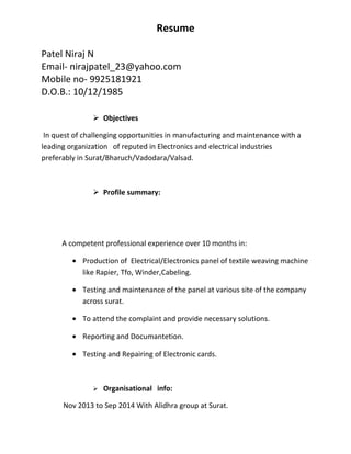 Resume
Patel Niraj N
Email- nirajpatel_23@yahoo.com
Mobile no- 9925181921
D.O.B.: 10/12/1985
 Objectives
In quest of challenging opportunities in manufacturing and maintenance with a
leading organization of reputed in Electronics and electrical industries
preferably in Surat/Bharuch/Vadodara/Valsad.
 Profile summary:
A competent professional experience over 10 months in:
• Production of Electrical/Electronics panel of textile weaving machine
like Rapier, Tfo, Winder,Cabeling.
• Testing and maintenance of the panel at various site of the company
across surat.
• To attend the complaint and provide necessary solutions.
• Reporting and Documantetion.
• Testing and Repairing of Electronic cards.
 Organisational info:
Nov 2013 to Sep 2014 With Alidhra group at Surat.
 