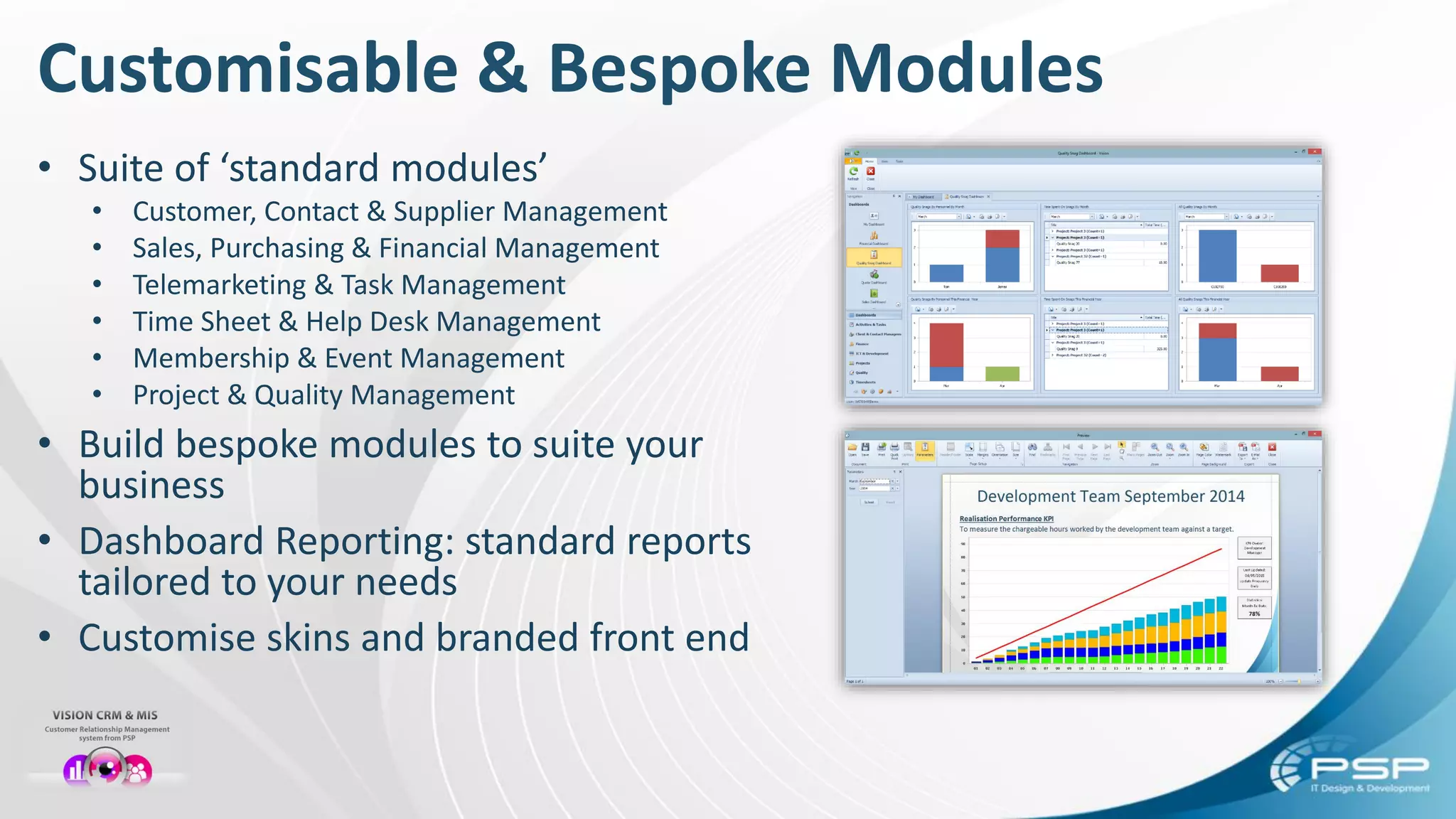• Suite of ‘standard modules’
• Customer, Contact & Supplier Management
• Sales, Purchasing & Financial Management
• Telemarketing & Task Management
• Time Sheet & Help Desk Management
• Membership & Event Management
• Project & Quality Management
• Build bespoke modules to suite your
business
• Dashboard Reporting: standard reports
tailored to your needs
• Customise skins and branded front end
Customisable & Bespoke Modules
 