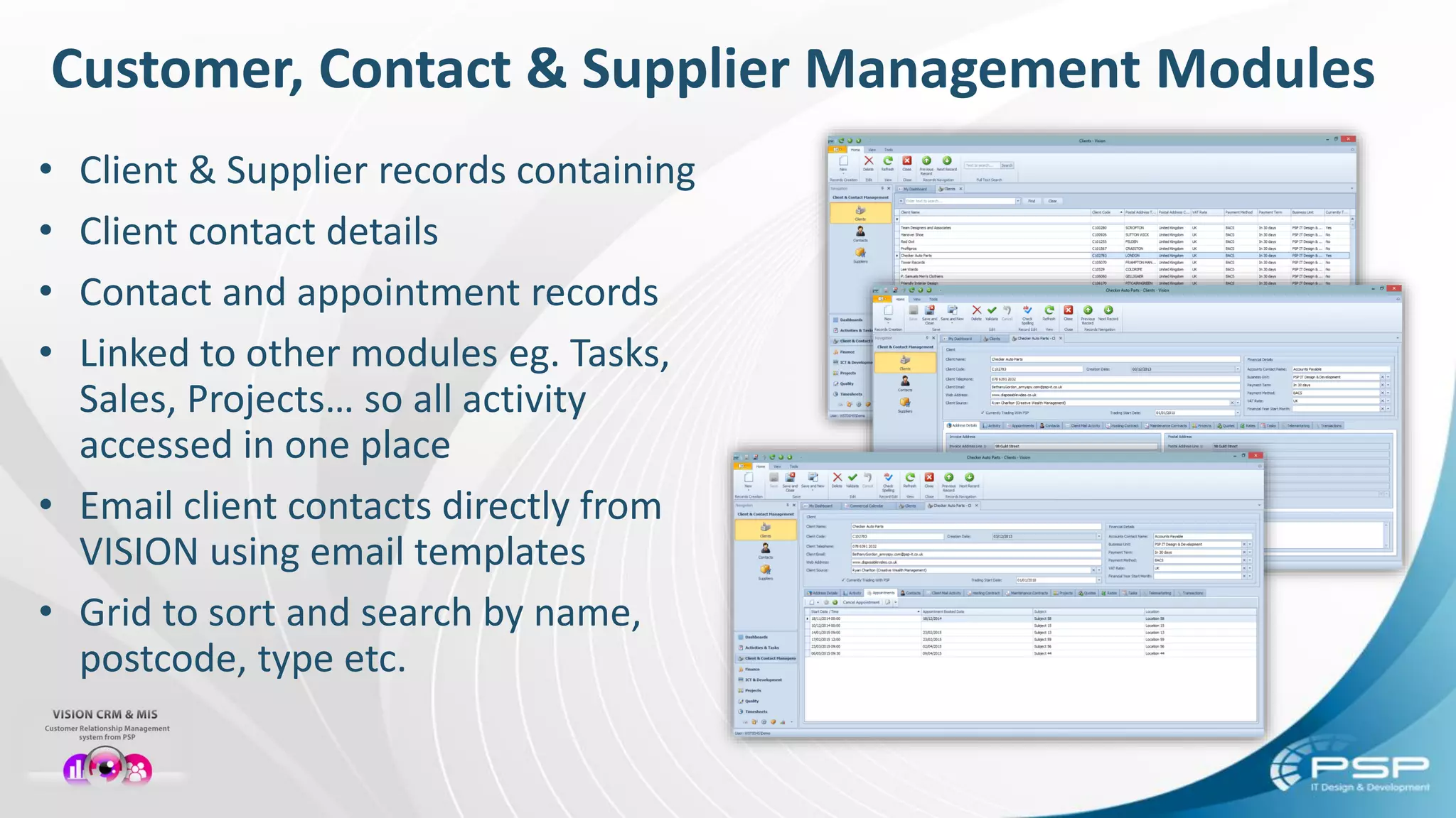 Customer, Contact & Supplier Management Modules
• Client & Supplier records containing
• Client contact details
• Contact and appointment records
• Linked to other modules eg. Tasks,
Sales, Projects… so all activity
accessed in one place
• Email client contacts directly from
VISION using email templates
• Grid to sort and search by name,
postcode, type etc.
 