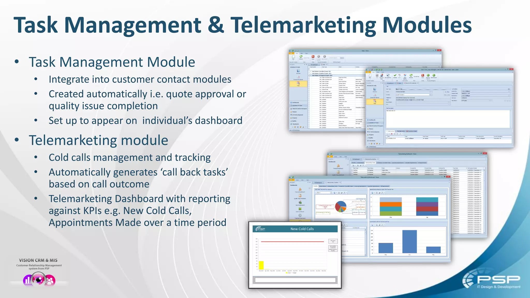 Task Management & Telemarketing Modules
• Task Management Module
• Integrate into customer contact modules
• Created automatically i.e. quote approval or
quality issue completion
• Set up to appear on individual’s dashboard
• Telemarketing module
• Cold calls management and tracking
• Automatically generates ‘call back tasks’
based on call outcome
• Telemarketing Dashboard with reporting
against KPIs e.g. New Cold Calls,
Appointments Made over a time period
 