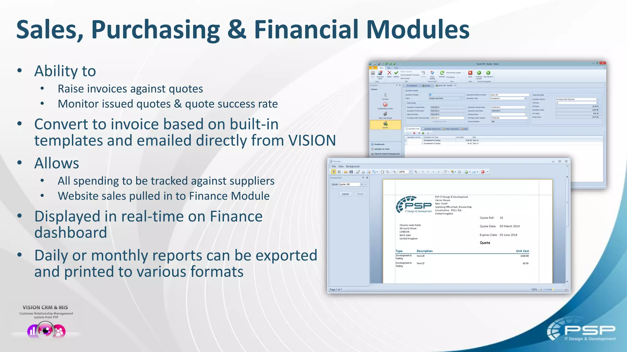 Sales, Purchasing & Financial Modules
• Ability to
• Raise invoices against quotes
• Monitor issued quotes & quote success rate
• Convert to invoice based on built-in
templates and emailed directly from VISION
• Allows
• All spending to be tracked against suppliers
• Website sales pulled in to Finance Module
• Displayed in real-time on Finance
dashboard
• Daily or monthly reports can be exported
and printed to various formats
 