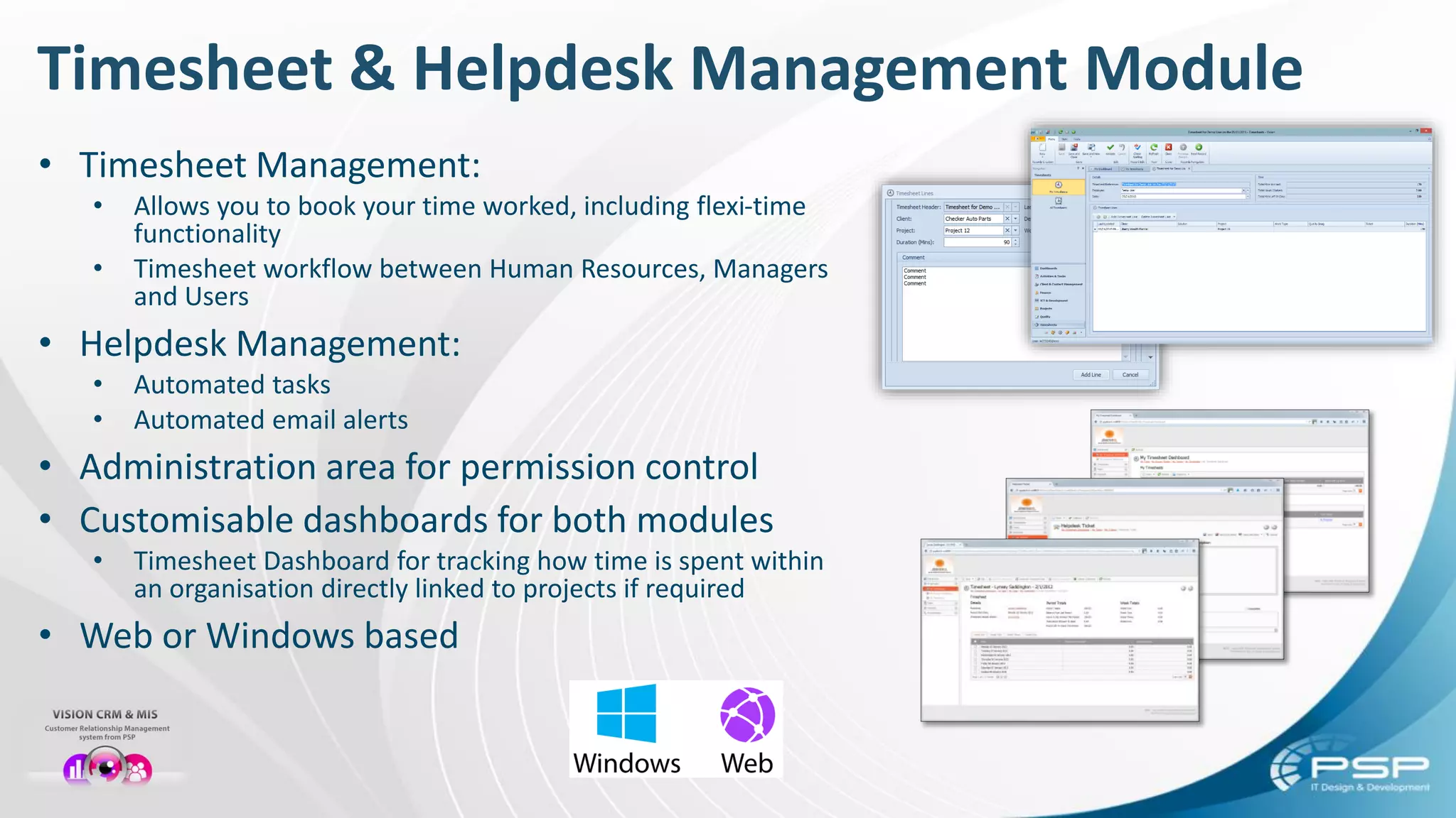 Timesheet & Helpdesk Management Module
• Timesheet Management:
• Allows you to book your time worked, including flexi-time
functionality
• Timesheet workflow between Human Resources, Managers
and Users
• Helpdesk Management:
• Automated tasks
• Automated email alerts
• Administration area for permission control
• Customisable dashboards for both modules
• Timesheet Dashboard for tracking how time is spent within
an organisation directly linked to projects if required
• Web or Windows based
 
