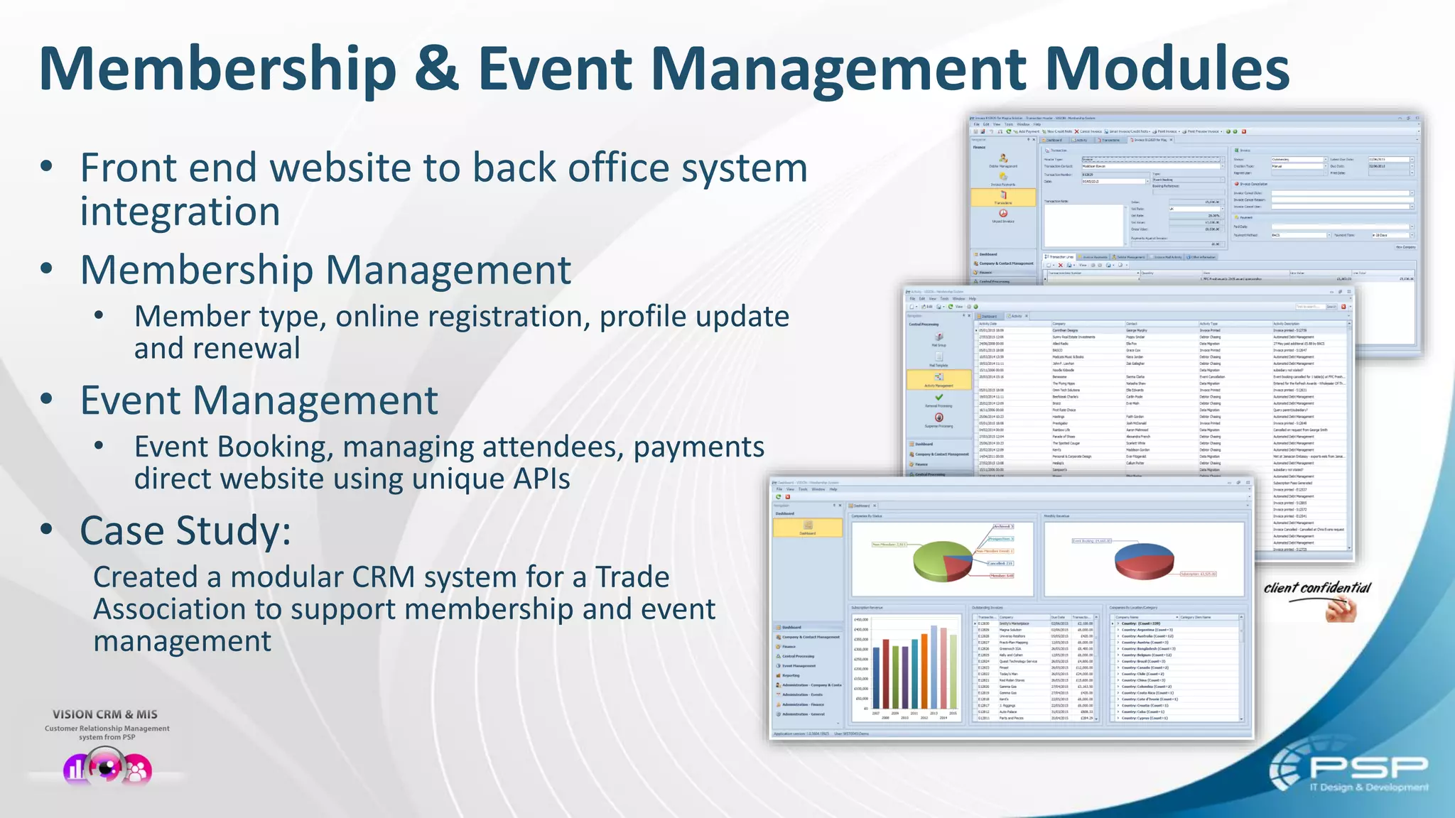 Membership & Event Management Modules
• Front end website to back office system
integration
• Membership Management
• Member type, online registration, profile update
and renewal
• Event Management
• Event Booking, managing attendees, payments
direct website using unique APIs
• Case Study:
Created a modular CRM system for a Trade
Association to support membership and event
management
 