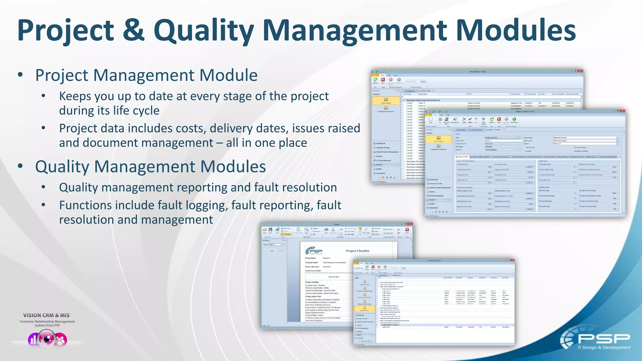 Project & Quality Management Modules
• Project Management Module
• Keeps you up to date at every stage of the project
during its life cycle
• Project data includes costs, delivery dates, issues raised
and document management – all in one place
• Quality Management Modules
• Quality management reporting and fault resolution
• Functions include fault logging, fault reporting, fault
resolution and management
 