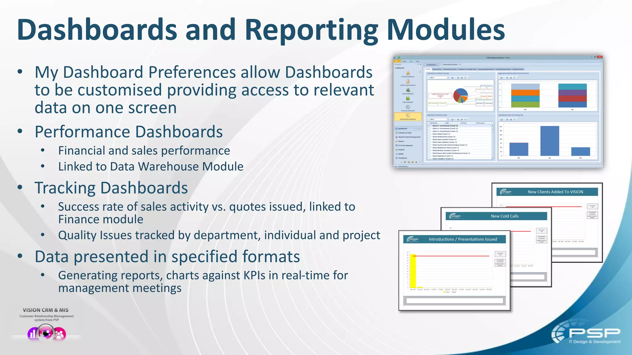 Dashboards and Reporting Modules
• My Dashboard Preferences allow Dashboards
to be customised providing access to relevant
data on one screen
• Performance Dashboards
• Financial and sales performance
• Linked to Data Warehouse Module
• Tracking Dashboards
• Success rate of sales activity vs. quotes issued, linked to
Finance module
• Quality Issues tracked by department, individual and project
• Data presented in specified formats
• Generating reports, charts against KPIs in real-time for
management meetings
 