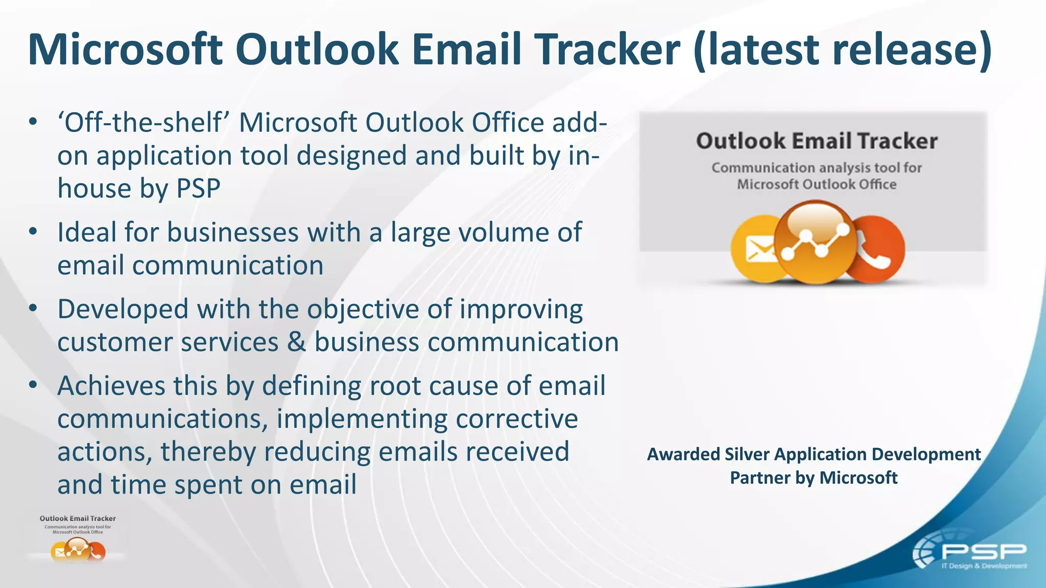 Microsoft Outlook Email Tracker (latest release)
• ‘Off-the-shelf’ Microsoft Outlook Office add-
on application tool designed and built by in-
house by PSP
• Ideal for businesses with a large volume of
email communication
• Developed with the objective of improving
customer services & business communication
• Achieves this by defining root cause of email
communications, implementing corrective
actions, thereby reducing emails received
and time spent on email
Awarded Silver Application Development
Partner by Microsoft
 