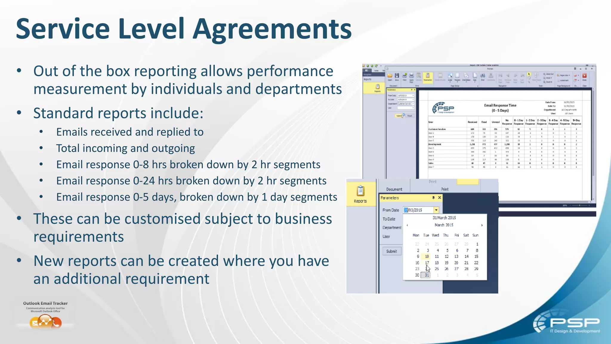 Service Level Agreements
• Out of the box reporting allows performance
measurement by individuals and departments
• Standard reports include:
• Emails received and replied to
• Total incoming and outgoing
• Email response 0-8 hrs broken down by 2 hr segments
• Email response 0-24 hrs broken down by 2 hr segments
• Email response 0-5 days, broken down by 1 day segments
• These can be customised subject to business
requirements
• New reports can be created where you have
an additional requirement
 