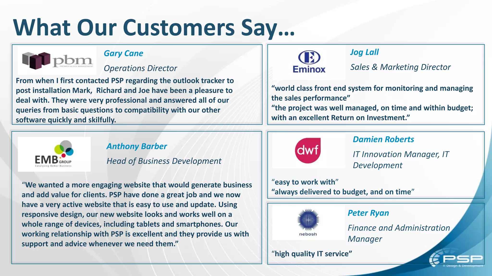 What Our Customers Say…
Gary Cane
Operations Director
Peter Ryan
Finance and Administration
Manager
Damien Roberts
IT Innovation Manager, IT
Development
Jog Lall
Sales & Marketing Director
Anthony Barber
Head of Business Development
“We wanted a more engaging website that would generate business
and add value for clients. PSP have done a great job and we now
have a very active website that is easy to use and update. Using
responsive design, our new website looks and works well on a
whole range of devices, including tablets and smartphones. Our
working relationship with PSP is excellent and they provide us with
support and advice whenever we need them.”
From when I first contacted PSP regarding the outlook tracker to
post installation Mark, Richard and Joe have been a pleasure to
deal with. They were very professional and answered all of our
queries from basic questions to compatibility with our other
software quickly and skilfully.
“high quality IT service”
“world class front end system for monitoring and managing
the sales performance”
“the project was well managed, on time and within budget;
with an excellent Return on Investment.”
“easy to work with”
“always delivered to budget, and on time”
 