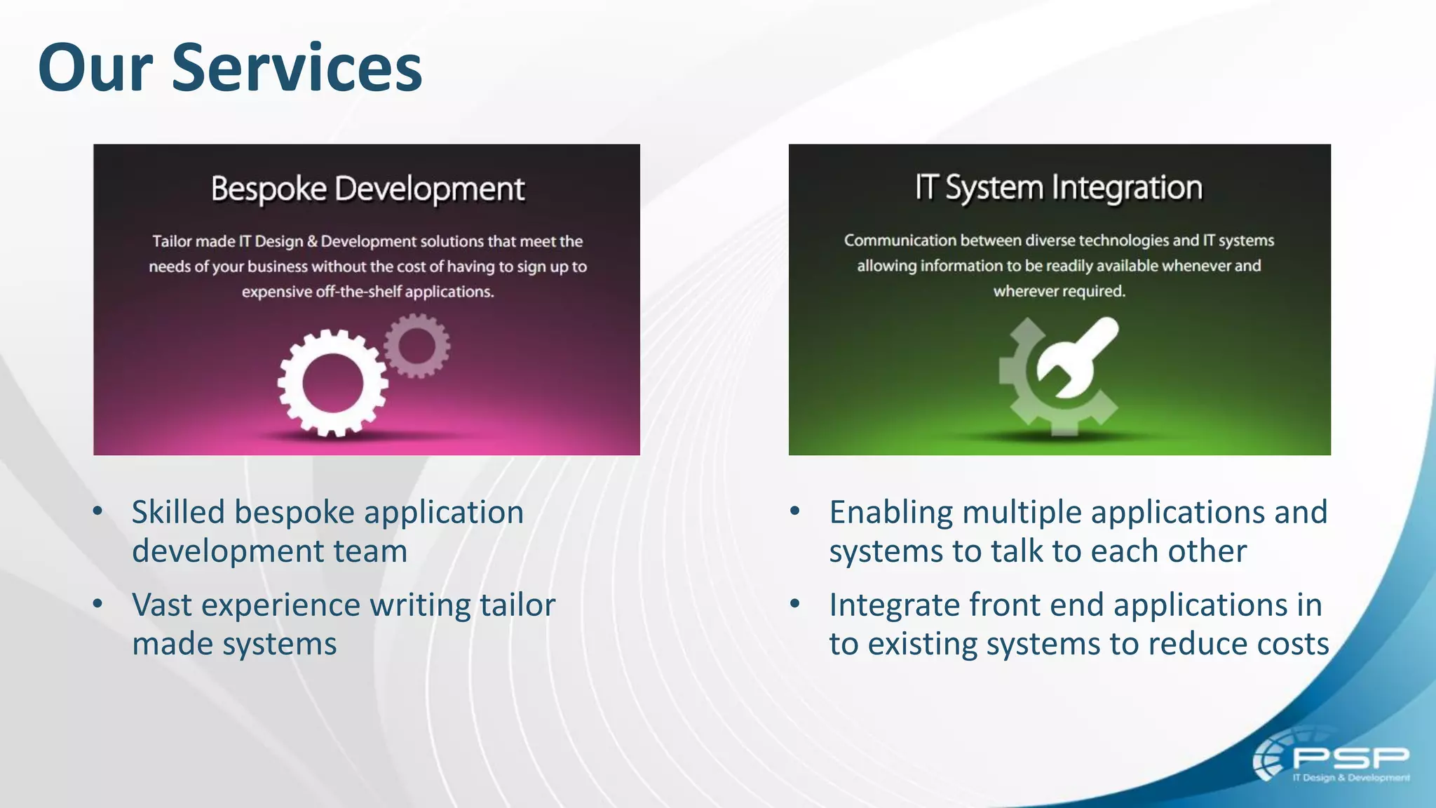 Our Services
• Skilled bespoke application
development team
• Vast experience writing tailor
made systems
• Enabling multiple applications and
systems to talk to each other
• Integrate front end applications in
to existing systems to reduce costs
 