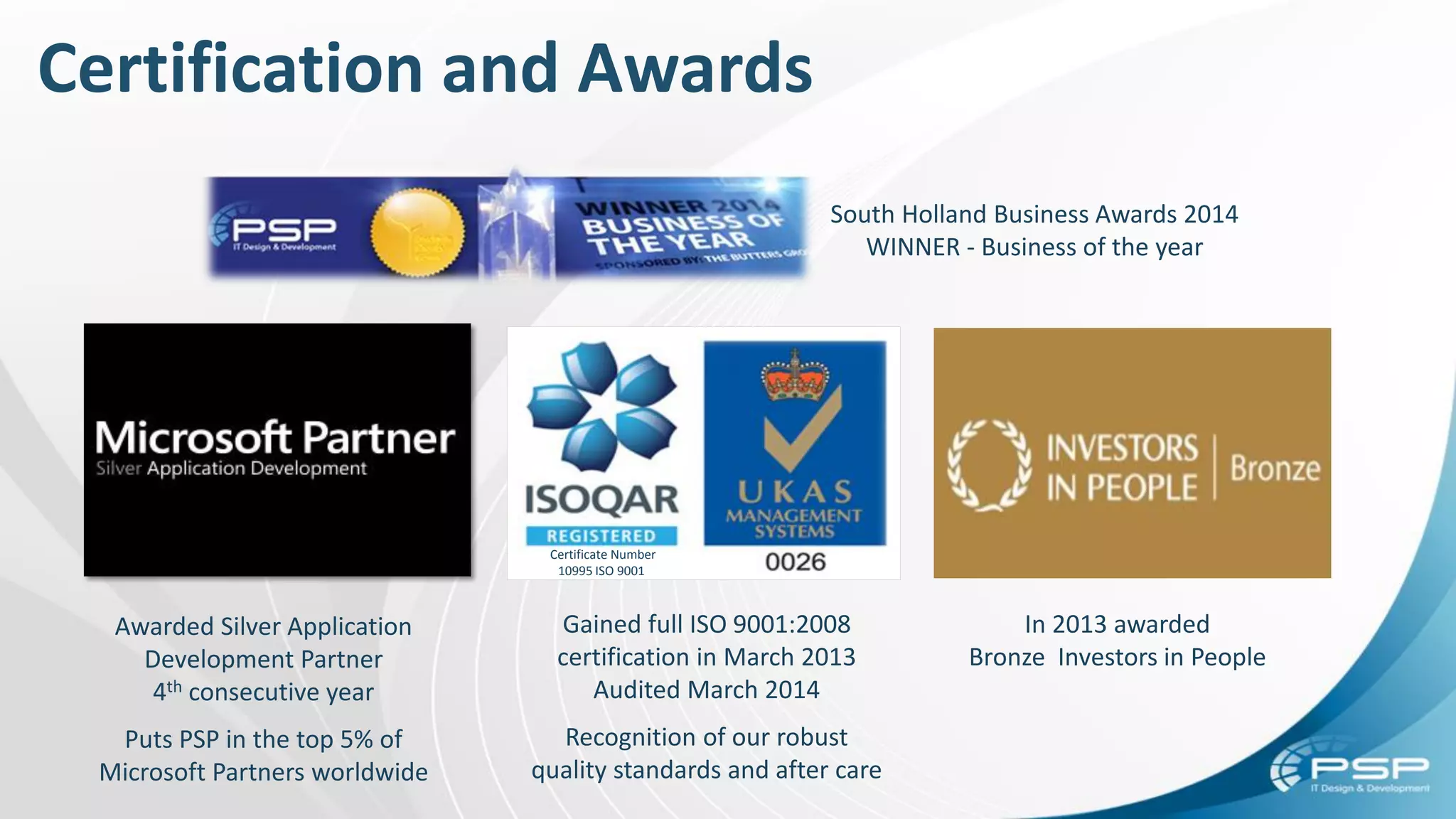 In 2013 awarded
Bronze Investors in People
Certificate Number
10995 ISO 9001
Gained full ISO 9001:2008
certification in March 2013
Audited March 2014
Recognition of our robust
quality standards and after care
Awarded Silver Application
Development Partner
4th consecutive year
Puts PSP in the top 5% of
Microsoft Partners worldwide
South Holland Business Awards 2014
WINNER - Business of the year
Certification and Awards
 