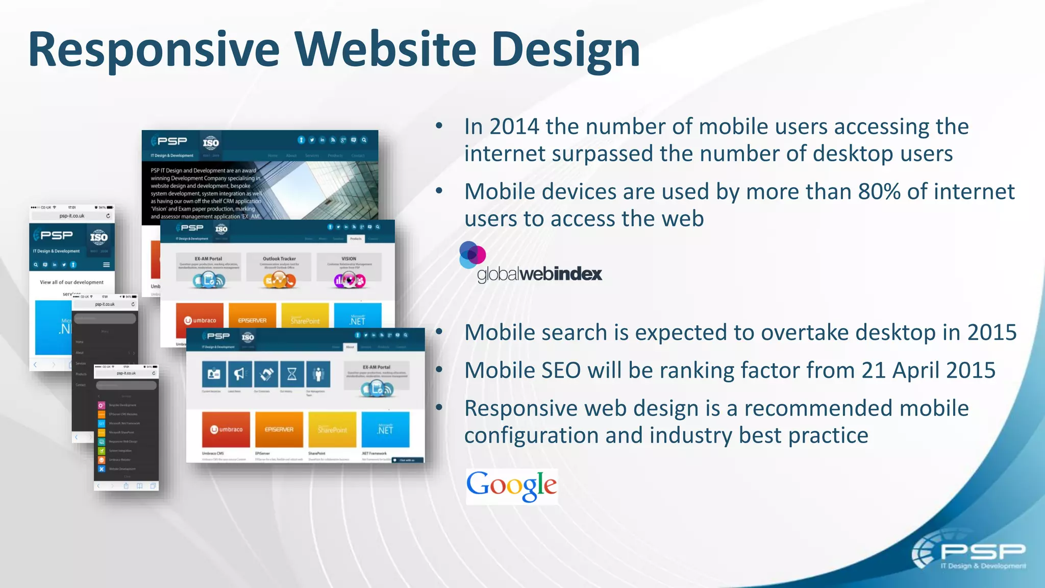 • In 2014 the number of mobile users accessing the
internet surpassed the number of desktop users
• Mobile devices are used by more than 80% of internet
users to access the web
• Mobile search is expected to overtake desktop in 2015
• Mobile SEO will be ranking factor from 21 April 2015
• Responsive web design is a recommended mobile
configuration and industry best practice
Responsive Website Design
 