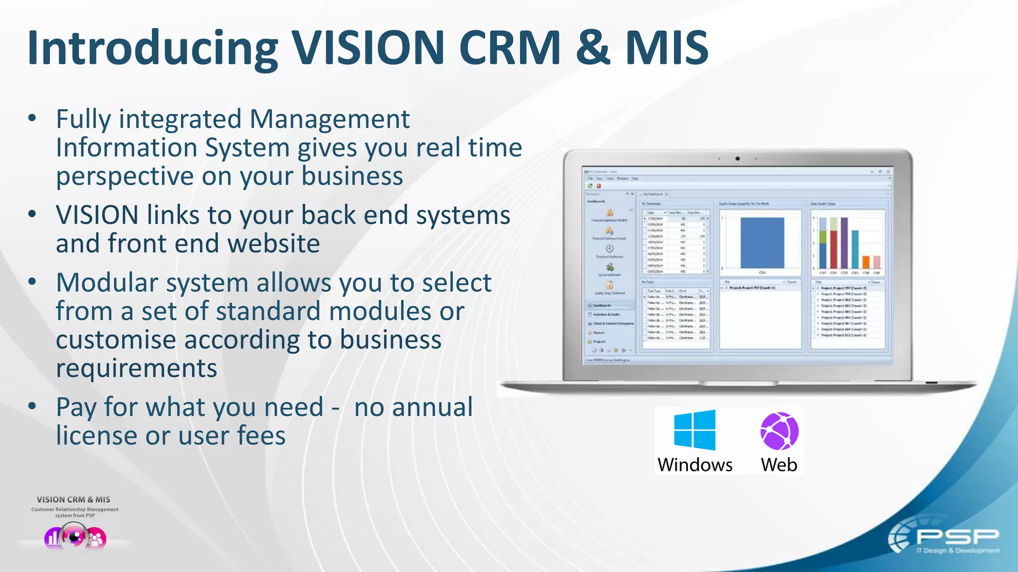 Introducing VISION CRM & MIS
• Fully integrated Management
Information System gives you real time
perspective on your business
• VISION links to your back end systems
and front end website
• Modular system allows you to select
from a set of standard modules or
customise according to business
requirements
• Pay for what you need - no annual
license or user fees
 