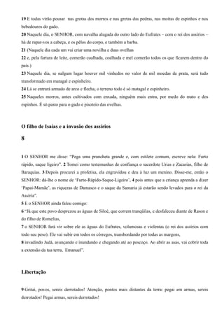 19 E todas virão pousar nas grotas dos morros e nas gretas das pedras, nas moitas de espinhos e nos
bebedouros do gado.
20 Naquele dia, o SENHOR, com navalha alugada do outro lado do Eufrates – com o rei dos assírios –
há de rapar-vos a cabeça, e os pêlos do corpo, e também a barba.
21 (Naquele dia cada um vai criar uma novilha e duas ovelhas
22 e, pela fartura de leite, comerão coalhada, coalhada e mel comerão todos os que ficarem dentro do
país.)
23 Naquele dia, se nalgum lugar houver mil vinhedos no valor de mil moedas de prata, será tudo
transformado em matagal e espinheiro.
24 Lá se entrará armado de arco e flecha, o terreno todo é só matagal e espinheiro.
25 Naqueles morros, antes cultivados com enxada, ninguém mais entra, por medo do mato e dos
espinhos. É só pasto para o gado e pisoteio das ovelhas.

O filho de Isaías e a invasão dos assírios

8
1 O SENHOR me disse: “Pega uma prancheta grande e, com estilete comum, escreve nela: Furto
rápido, saque ligeiro”. 2 Tomei como testemunhas de confiança o sacerdote Urias e Zacarias, filho de
Baraquias. 3 Depois procurei a profetisa, ela engravidou e deu à luz um menino. Disse-me, então o
SENHOR: dá-lhe o nome de ‘Furto-Rápido-Saque-Ligeiro’, 4 pois antes que a criança aprenda a dizer
‘Papai-Mamãe’, as riquezas de Damasco e o saque da Samaria já estarão sendo levados para o rei da
Assíria”.
5 E o SENHOR ainda falou comigo:
6 “Já que este povo desprezou as águas de Siloé, que correm tranqüilas, e desfaleceu diante de Rason e
do filho de Romelias,
7 o SENHOR fará vir sobre ele as águas do Eufrates, volumosas e violentas (o rei dos assírios com
todo seu peso). Ele vai subir em todos os córregos, transbordando por todas as margens,
8 invadindo Judá, avançando e inundando e chegando até ao pescoço. Ao abrir as asas, vai cobrir toda
a extensão da tua terra, Emanuel”.

Libertação
9 Gritai, povos, sereis derrotados! Atenção, pontos mais distantes da terra: pegai em armas, sereis
derrotados! Pegai armas, sereis derrotados!

 