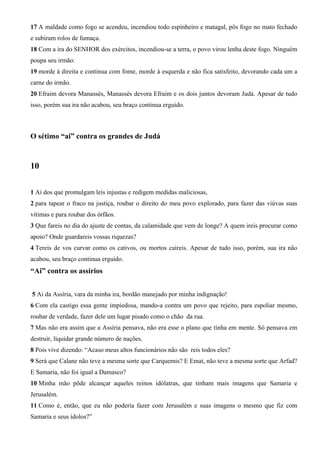 17 A maldade como fogo se acendeu, incendiou todo espinheiro e matagal, pôs fogo no mato fechado
e subiram rolos de fumaça.
18 Com a ira do SENHOR dos exércitos, incendiou-se a terra, o povo virou lenha deste fogo. Ninguém
poupa seu irmão:
19 morde à direita e continua com fome, morde à esquerda e não fica satisfeito, devorando cada um a
carne do irmão.
20 Efraim devora Manassés, Manassés devora Efraim e os dois juntos devoram Judá. Apesar de tudo
isso, porém sua ira não acabou, seu braço continua erguido.

O sétimo “ai” contra os grandes de Judá

10
1 Ai dos que promulgam leis injustas e redigem medidas maliciosas,
2 para tapear o fraco na justiça, roubar o direito do meu povo explorado, para fazer das viúvas suas
vítimas e para roubar dos órfãos.
3 Que fareis no dia do ajuste de contas, da calamidade que vem de longe? A quem ireis procurar como
apoio? Onde guardareis vossas riquezas?
4 Tereis de vos curvar como os cativos, ou mortos caireis. Apesar de tudo isso, porém, sua ira não
acabou, seu braço continua erguido.

“Ai” contra os assírios
5 Ai da Assíria, vara da minha ira, bordão manejado por minha indignação!
6 Com ela castigo essa gente impiedosa, mando-a contra um povo que rejeito, para espoliar mesmo,
roubar de verdade, fazer dele um lugar pisado como o chão da rua.
7 Mas não era assim que a Assíria pensava, não era esse o plano que tinha em mente. Só pensava em
destruir, liquidar grande número de nações.
8 Pois vive dizendo: “Acaso meus altos funcionários não são reis todos eles?
9 Será que Calane não teve a mesma sorte que Carquemis? E Emat, não teve a mesma sorte que Arfad?
E Samaria, não foi igual a Damasco?
10 Minha mão pôde alcançar aqueles reinos idólatras, que tinham mais imagens que Samaria e
Jerusalém.
11 Como é, então, que eu não poderia fazer com Jerusalém e suas imagens o mesmo que fiz com
Samaria e seus ídolos?”

 