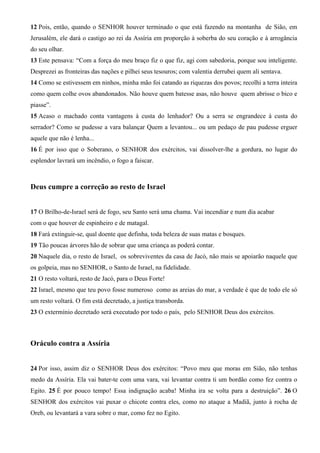 12 Pois, então, quando o SENHOR houver terminado o que está fazendo na montanha de Sião, em
Jerusalém, ele dará o castigo ao rei da Assíria em proporção à soberba do seu coração e à arrogância
do seu olhar.
13 Este pensava: “Com a força do meu braço fiz o que fiz, agi com sabedoria, porque sou inteligente.
Desprezei as fronteiras das nações e pilhei seus tesouros; com valentia derrubei quem ali sentava.
14 Como se estivessem em ninhos, minha mão foi catando as riquezas dos povos; recolhi a terra inteira
como quem colhe ovos abandonados. Não houve quem batesse asas, não houve quem abrisse o bico e
piasse”.
15 Acaso o machado conta vantagens à custa do lenhador? Ou a serra se engrandece à custa do
serrador? Como se pudesse a vara balançar Quem a levantou... ou um pedaço de pau pudesse erguer
aquele que não é lenha...
16 É por isso que o Soberano, o SENHOR dos exércitos, vai dissolver-lhe a gordura, no lugar do
esplendor lavrará um incêndio, o fogo a faiscar.

Deus cumpre a correção ao resto de Israel
17 O Brilho-de-Israel será de fogo, seu Santo será uma chama. Vai incendiar e num dia acabar
com o que houver de espinheiro e de matagal.
18 Fará extinguir-se, qual doente que definha, toda beleza de suas matas e bosques.
19 Tão poucas árvores hão de sobrar que uma criança as poderá contar.
20 Naquele dia, o resto de Israel, os sobreviventes da casa de Jacó, não mais se apoiarão naquele que
os golpeia, mas no SENHOR, o Santo de Israel, na fidelidade.
21 O resto voltará, resto de Jacó, para o Deus Forte!
22 Israel, mesmo que teu povo fosse numeroso como as areias do mar, a verdade é que de todo ele só
um resto voltará. O fim está decretado, a justiça transborda.
23 O extermínio decretado será executado por todo o país, pelo SENHOR Deus dos exércitos.

Oráculo contra a Assíria
24 Por isso, assim diz o SENHOR Deus dos exércitos: “Povo meu que moras em Sião, não tenhas
medo da Assíria. Ela vai bater-te com uma vara, vai levantar contra ti um bordão como fez contra o
Egito. 25 É por pouco tempo! Essa indignação acaba! Minha ira se volta para a destruição”. 26 O
SENHOR dos exércitos vai puxar o chicote contra eles, como no ataque a Madiã, junto à rocha de
Oreb, ou levantará a vara sobre o mar, como fez no Egito.

 