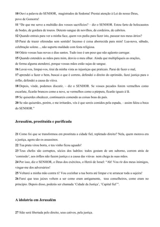 10 Ouvi a palavra do SENHOR, magistrados de Sodoma! Prestai atenção à Lei do nosso Deus,
povo de Gomorra!
11 “De que me serve a multidão dos vossos sacrifícios? – diz o SENHOR. Estou farto de holocaustos
de bodes, de gordura de touros. Detesto sangue de novilhos, de cordeiros, de cabritos.
12 Quando entrais para ver a minha face, quem vos pediu para fazer isto, passear nos meus átrios?
13 Parai de trazer oferendas sem sentido! Incenso é coisa aborrecida para mim! Lua-nova, sábado,
celebração solene..., não suporto maldade com festa religiosa.
14 Odeio vossas luas novas e dias santos. Tudo isso é um peso que não agüento carregar.
15 Quando estendeis as mãos para mim, desvio o meu olhar. Ainda que multipliqueis as orações,
de forma alguma atenderei, porque vossas mãos estão sujas de sangue.
16 Lavai-vos, limpai-vos, tirai da minha vista as injustiças que praticais. Parai de fazer o mal,
17 aprendei a fazer o bem, buscai o que é correto, defendei o direito do oprimido, fazei justiça para o
órfão, defendei a causa da viúva.
18 Depois, vinde, podemos discutir, – diz o SENHOR. Se vossos pecados forem vermelhos como
escarlate, ficarão brancos como a neve, se vermelhos como a púrpura, ficarão iguais à lã.
19 Se quiserdes obedecer, continuareis comendo as coisas boas do país.
20 Se não quiserdes, porém, e me irritardes, vós é que sereis comidos pela espada, – assim falou a boca
do SENHOR.”

Jerusalém, prostituída e purificada
21 Como foi que se transformou em prostituta a cidade fiel, repletado direito? Nela, quem morava era
a justiça, agora são os assassinos.
22 Tua prata virou borra, o teu vinho ficou aguado!
23 Teus chefes são corruptos, sócios dos ladrões: todos gostam de um suborno, correm atrás de
‘comissão’, aos órfãos não fazem justiça e a causa das viúvas nem chega às suas mãos.
24 Por isso, diz o SENHOR, o Deus dos exércitos, o Herói de Israel: “Ah! Vou rir dos meus inimigos,
vingar-me dos adversários!
25 Voltarei a minha mão contra ti! Vou cozinhar a tua borra até limpar e te arrancar toda a sujeira!
26 Farei que teus juízes voltem a ser como eram antigamente, teus conselheiros, como eram no
princípio. Depois disso, poderás ser chamada ‘Cidade da Justiça’, ‘Capital fiel’”.

A idolatria em Jerusalém
27 Sião será libertada pelo direito, seus cativos, pela justiça.

 