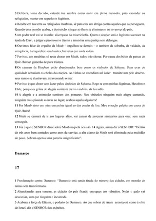 3 Delibera, toma decisão, estende tua sombra como noite em pleno meio-dia, para esconder os
refugiados, manter em segredo os fugitivos.
4 Recebe em tua terra os refugiados moabitas, sê para eles um abrigo contra aqueles que os perseguem.
Quando essa pressão acabar, a destruição chegar ao fim e se eliminarem os invasores do país,
5 um poder real vai se instalar, alicerçado na misericórdia. Quem o ocupar será o legítimo sucessor na
tenda de Davi, a julgar e promover o direito e ministrar uma justiça sem delongas.
6 Ouvimos falar do orgulho de Moab – orgulhou-se demais – e também da soberba, da vaidade, da
arrogância, da tagarelice sem limites, bravatas que nada valem.
7 Por isso, aos moabitas só resta chorar por Moab, todos irão chorar. Por causa dos bolos de passas de
Quir-Hareset gemerão de pura tristeza.
8 Os campos de Hesebon estão abandonados bem como os vinhedos de Sabama. Suas uvas de
qualidade seduziam os chefes das nações. As vinhas se estendiam até Jazer, transitavam pelo deserto,
seus ramos se alastravam, atravessando o mar.
9 Por isso é que choro com Jazer pelos vinhedos de Sabama. Rego-te com minhas lágrimas, Hesebon e
Elale, porque os gritos de alegria sumiram da tua vindima, da tua safra.
10 A alegria e a animação sumiram dos pomares. Nos vinhedos ninguém mais alegre cantando,
ninguém mais pisando as uvas no lagar; acabou aquela algazarra!
11 Por Moab sinto em mim um pulsar igual ao das cordas da lira. Meu coração palpita por causa de
Quir-Hares!
12 Moab se cansará de ir aos lugares altos, vai cansar de procurar santuários para orar, sem nada
conseguir.
13 Foi o que o SENHOR disse sobre Moab naquela ocasião. 14 Agora, assim diz o SENHOR: “Dentro
de três anos bem contados como anos de serviço, a alta classe de Moab será eliminada pela multidão
do povo. Sobrará apenas uma parcela insignificante”.

Damasco

17
1 Proclamação contra Damasco: “Damasco está sendo tirada do número das cidades, em montão de
ruínas será transformada.
2 Abandonadas para sempre, as cidades do país ficarão entregues aos rebanhos. Nelas o gado vai
descansar, sem que ninguém o incomode.
3 Acabará a força de Efraim, o poderio de Damasco. Ao que sobrar de Aram acontecerá como à elite
de Israel, diz o SENHOR dos exércitos.

 