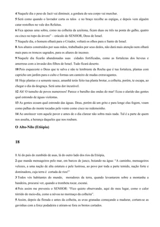 4 Naquele dia o peso de Jacó vai diminuir, a gordura do seu corpo vai murchar.
5 Será como quando o lavrador corta os talos e no braço recolhe as espigas, e depois vem alguém
catar restolhos no vale dos Refaítas.
6 Fica apenas uma sobra, como na colheita da azeitona, ficam duas ou três na ponta do galho, quatro
ou cinco no topo da árvore” – oráculo do SENHOR, Deus de Israel.
7 Naquele dia, o homem olhará para o Criador, voltará os olhos para o Santo de Israel.
8 Aos altares construídos por suas mãos, trabalhados por seus dedos, não dará mais atenção nem olhará
mais para os troncos sagrados, para os altares de incenso.
9 Naquele dia ficarão abandonadas suas

cidades fortificadas, como as fortalezas dos heveus e

amorreus com a invasão dos filhos de Israel. Tudo ficará deserto.
10 Pois esqueceste o Deus que te salva e não te lembraste da Rocha que é tua fortaleza, plantas com
capricho um jardim para o culto e formas um canteiro de mudas extravagantes.
11 Hoje plantas e a semente nasce, amanhã terás feito tua planta brotar, a colheita, porém, te escapa, ao
chegar o dia da desgraça. Será uma dor incurável.
12 Ah! O tumulto de povos numerosos! Parece o barulho das ondas do mar! Ecoa o alarido das gentes
qual estrondo de águas violentas.
13 As gentes ecoam qual estrondo das águas. Deus, porém dá um grito e para longe elas fogem, voam
como palhas do monte tocadas pelo vento como cisco no redemoinho.
14 Ao anoitecer vem aquele pavor e antes de o dia clarear não sobra mais nada. Tal é a parte de quem
nos assalta, a herança daqueles que nos roubam.

O Alto-Nilo (Etiópia)

18
1 Ai do país do zumbido de asas, lá do outro lado dos rios da Etiópia,
2 que manda mensageiros pelo mar, em barcos de junco, boiando na água: “A caminho, mensageiros
velozes, a uma nação de alta estatura e pele lustrosa, ao povo por toda a parte temido, nação forte e
dominadora, cuja terra é cortada de rios!”
3 Todos vós habitantes do mundo,

moradores da terra, quando levantarem sobre a montanha a

bandeira, procurai ver, quando a trombeta tocar, escutai.
4 Pois assim me preveniu o SENHOR: “Fico quieto observando, aqui do meu lugar, como o calor
tórrido do meio-dia, como a névoa no mormaço da colheita”.
5 Assim, depois da florada e antes da colheita, as uvas granadas começando a madurar, cortam-se as
gavinhas com a foice podadeira e atiram-se fora os brotos cortados.

 