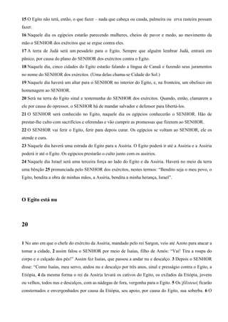 15 O Egito não terá, então, o que fazer – nada que cabeça ou cauda, palmeira ou erva rasteira possam
fazer.
16 Naquele dia os egípcios estarão parecendo mulheres, cheios de pavor e medo, ao movimento da
mão o SENHOR dos exércitos que se ergue contra eles.
17 A terra de Judá será um pesadelo para o Egito. Sempre que alguém lembrar Judá, entrará em
pânico, por causa do plano do SENHOR dos exércitos contra o Egito.
18 Naquele dia, cinco cidades do Egito estarão falando a língua de Canaã e fazendo seus juramentos
no nome do SENHOR dos exércitos. (Uma delas chama-se Cidade do Sol.)
19 Naquele dia haverá um altar para o SENHOR no interior do Egito, e, na fronteira, um obelisco em
homenagem ao SENHOR.
20 Será na terra do Egito sinal e testemunha do SENHOR dos exércitos. Quando, então, clamarem a
ele por causa do opressor, o SENHOR há de mandar salvador e defensor para libertá-los.
21 O SENHOR será conhecido no Egito, naquele dia os egípcios conhecerão o SENHOR. Hão de
prestar-lhe culto com sacrifícios e oferendas e vão cumprir as promessas que fizerem ao SENHOR.
22 O SENHOR vai ferir o Egito, ferir para depois curar. Os egípcios se voltam ao SENHOR, ele os
atende e cura.
23 Naquele dia haverá uma estrada do Egito para a Assíria. O Egito poderá ir até a Assíria e a Assíria
poderá ir até o Egito. Os egípcios prestarão o culto junto com os assírios.
24 Naquele dia Israel será uma terceira força ao lado do Egito e da Assíria. Haverá no meio da terra
uma bênção 25 pronunciada pelo SENHOR dos exércitos, nestes termos: “Bendito seja o meu povo, o
Egito, bendita a obra de minhas mãos, a Assíria, bendita a minha herança, Israel”.

O Egito está nu

20
1 No ano em que o chefe do exército da Assíria, mandado pelo rei Sargon, veio até Azoto para atacar a
tomar a cidade, 2 assim falou o SENHOR por meio de Isaías, filho de Amós: “Vai! Tira a roupa do
corpo e o calçado dos pés!” Assim fez Isaías, que passou a andar nu e descalço. 3 Depois o SENHOR
disse: “Como Isaías, meu servo, andou nu e descalço por três anos, sinal e presságio contra o Egito, a
Etiópia, 4 da mesma forma o rei da Assíria levará os cativos do Egito, os exilados da Etiópia, jovens
ou velhos, todos nus e descalços, com as nádegas de fora, vergonha para o Egito. 5 Os |filisteus| ficarão
consternados e envergonhados por causa da Etiópia, seu apoio, por causa do Egito, sua soberba. 6 O

 