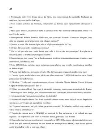 23
1 Proclamação sobre Tiro. Uivai, navios de Társis, pois vossa morada foi destruída! Souberam da
notícia ao chegarem da ilha de Chipre.
2 Ficai calados, cidadãos da península, comerciantes de Sidônia cujos representantes atravessam o
mar.
3 Pelas águas imensas, os cereais do delta, as colheitas do rio Nilo eram sua fonte de renda, tornou-se o
empório das nações.
4 Envergonha-te, Sidônia, fortaleza à beira-mar, que o mar está dizendo: “Eu mesmo não gerei, nem
dei à luz ninguém, não criei meninos, nem eduquei meninas!”
5 Quando se ouvir falar disso no Egito, vão se afligir com as notícias de Tiro.
6 Ide para Társis uivando, cidadãos da península!
7 Não era ela para vós uma cidade festiva, que vinha lá de trás, dos tempos antigos? Seus pés não a
tinham levado a se estabelecer em lugares distantes?
8 Quem planejou isso contra Tiro, a distribuidora de impérios, seus negociantes eram príncipes, seus
empresários, os nobres do país.
9 Foi o SENHOR dos exércitos quem o planejou, para rebaixar todo orgulho e esplendor, e humilhar
os nobres do país.
10 Agora, trata de lavrar a terra como o Egito, filha de Társis, pois o teu porto já não existe mais!
11 Quando ergueu a mão sobre o mar, ele fez os reinos tremerem. O SENHOR mandou atacar Canaã
para destruir-lhe as fortalezas.
12 Ele disse: “Tu não mais contarás vantagens, virgem violentada, filha de Sidônia! Vamos! Vai para
Chipre! Nem lá haverá descanso para ti”.
13 Olha a terra dos caldeus! Esse povo já não existe, os assírios o entregaram aos animais do deserto.
Tinham erguido torres de vigia, mas estes derrubaram suas construções, tudo transformando em ruínas.
14 Uivai, navios de Társis, pois vosso abrigo foi destruído!
15 Acontecerá naquele dia que Tiro ficará esquecida, durante setenta anos, idade de um rei. Depois dos
setenta anos, servirá para ela a canção da prostituta:
16 “Pega um instrumento, sai pela cidade, prostituta esquecida! Toca bonito, multiplica as canções, a
ver se ainda se lembram de ti!”
17 Depois dos setenta anos, o SENHOR se lembrará de Tiro novamente e ela voltará aos seus
negócios. Vai se prostituir com todos os reinos do mundo, por toda a face da terra.
18 Seu ganho, seu lucro de prostituta, será consagrado ao SENHOR e, assim, não juntará dinheiro nem
ficará rica, pois tudo vai pertencer aos que moram na presença do SENHOR, a fim de que possam
comer à vontade e vestir-se com todo o luxo.

 