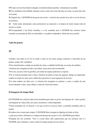 19 O país será inevitavelmente atingido, irremediavelmente partido, violentamente sacudido.
20 Vai cambalear como bêbado, balançar como a rede. Seu crime lhe pesa às costas, cai para não mais
se levantar.
21 Naquele dia, o SENHOR há de passar em revista o exército das estrelas lá no alto e os reis da terra
cá em baixo.
22

Serão todos amontoados como prisioneiros na masmorra e só depois de muito tempo terão de

acertar as contas.
23 Envergonhada, a lua ficará vermelha, e o sol, acanhado, pois o SENHOR dos exércitos estará
reinando na montanha de Sião, em Jerusalém, e sua glória resplandece diante dos seus anciãos.

Ação de graças

25
1 Senhor, meu Deus és tu! Eu te exalto e canto ao teu nome, porque realizaste a maravilha do teu
projeto, antigo, fiel, verdadeiro.
2 Pois transformaste a cidade em montão de ruínas, a cidadela fortificada, em monte de entulhos,
a fortaleza dos arrogantes já não é um reduto, nunca mais será reconstruída.
3 Por isso, um povo forte te glorifica, um reduto de nações poderosas te respeita.
4 Tu te tornaste proteção para o fraco, fortaleza do pobre na hora da angústia, abrigo na tempestade,
sombra no tempo do calor; pois o hálito dos opressores é como aguaceiro de inverno,
5 ou calor ardente em chão seco. A celeuma dos arrogantes tu acalmas; e como a sombra de uma
nuvem abranda o calor, assim abafas o canto de vitória dos tiranos.

O banquete do tempo final
6 O SENHOR dos exércitos dará nesta montanha para todos os povos um banquete de carnes gordas,
um banquete de vinhos finos, de carnes suculentas e vinhos depurados.
7 Nesta montanha ele vai destruir o véu que envolvia os povos todos, a mortalha estendida sobre as
nações.
8 Acabou com a morte para sempre. O SENHOR Deus enxugará as lágrimas de todas as faces
e, pela terra inteira, eliminará os vestígios da desonra do seu povo. Foi o SENHOR quem falou!
9 Naquele dia vão comentar: “Este é o nosso Deus, dele esperávamos que nos salvasse, este é o
SENHOR, nele confiamos, vamos exultar de alegria porque ele nos salvou.

 