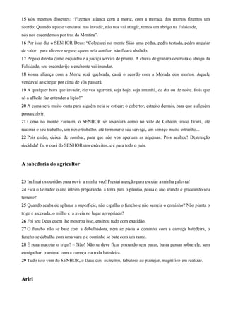 15 Vós mesmos dissestes: “Fizemos aliança com a morte, com a morada dos mortos fizemos um
acordo: Quando aquele vendaval nos invadir, não nos vai atingir, temos um abrigo na Falsidade,
nós nos escondemos por trás da Mentira”.
16 Por isso diz o SENHOR Deus: “Colocarei no monte Sião uma pedra, pedra testada, pedra angular
de valor, para alicerce seguro: quem nela confiar, não ficará abalado.
17 Pego o direito como esquadro e a justiça servirá de prumo. A chuva de granizo destruirá o abrigo da
Falsidade, seu esconderijo a enchente vai inundar.
18 Vossa aliança com a Morte será quebrada, cairá o acordo com a Morada dos mortos. Aquele
vendaval ao chegar por cima de vós passará.
19 A qualquer hora que invadir, ele vos agarrará, seja hoje, seja amanhã, de dia ou de noite. Pois que
só a aflição faz entender a lição!”
20 A cama será muito curta para alguém nela se esticar; o cobertor, estreito demais, para que a alguém
possa cobrir.
21 Como no monte Farasim, o SENHOR se levantará como no vale de Gabaon, irado ficará, até
realizar o seu trabalho, um novo trabalho, até terminar o seu serviço, um serviço muito estranho...
22 Pois então, deixai de zombar, para que não vos apertam as algemas. Pois acabou! Destruição
decidida! Eu o ouvi do SENHOR dos exércitos, e é para todo o país.

A sabedoria do agricultor
23 Inclinai os ouvidos para ouvir a minha voz! Prestai atenção para escutar a minha palavra!
24 Fica o lavrador o ano inteiro preparando a terra para o plantio, passa o ano arando e gradeando seu
terreno?
25 Quando acaba de aplanar a superfície, não espalha o funcho e não semeia o cominho? Não planta o
trigo e a cevada, o milho e a aveia no lugar apropriado?
26 Foi seu Deus quem lhe mostrou isso, ensinou tudo com exatidão.
27 O funcho não se bate com a debulhadora, nem se pisoa o cominho com a carroça batedeira, o
funcho se debulha com uma vara e o cominho se bate com um ramo.
28 É para macetar o trigo? – Não! Não se deve ficar pisoando sem parar, basta passar sobre ele, sem
esmigalhar, o animal com a carroça e a roda batedeira.
29 Tudo isso vem do SENHOR, o Deus dos exércitos, fabuloso ao planejar, magnífico em realizar.

Ariel

 