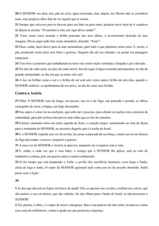 20 O SENHOR vos dará, sim, pão de crise, água racionada, mas, depois, teu Mestre não se esconderá
mais, teus próprios olhos hão de ver aquele que te ensina.
21 Sempre que estiveres para te desviar para um lado ou para outro, poderás ouvir atrás de ti a palavra
de Quem te orienta: “O caminho é este, por aqui deves andar!”
22 Terás como coisa imunda o brilho prateado dos teus ídolos, o revestimento dourado de tuas
imagens. Deves jogar tudo fora como imundície, dizendo: “Fora!”.
23 Deus, então, dará chuva para as tuas semeaduras, para tudo o que plantares nesta terra. E, assim, o
pão produzido nesta terra será farto e gostoso. Naquele dia até teu rebanho vai pastar em pastagens
espaçosas.
24 Teus bois e jumentos que trabalharam na terra vão comer ração ventilada e limpada a pá e forcado.
25 No alto de cada serra, no pico de cada morro, haverá regos d’água correndo permanentes, no dia da
grande mortandade, no dia em que as torres vão cair!
26 A lua vai brilhar como o sol e o brilho do sol será sete vezes maior, brilho de sete dias, quando o
SENHOR enfaixar as quebraduras do seu povo, no dia de curar suas feridas.

Contra a Assíria
27 Olha! O SENHOR vem de longe, em pessoa, sua ira é de fogo, sua pancada é pesada, os lábios
carregados de raiva, a língua, um fogo devastador.
28 Seu sopro é como rio na enchente, que sobe até o pescoço, para abanar as nações com a peneira da
calamidade, para pôr na boca dos povos uma rédea que os tire do caminho.
29 Estareis cantando como em noite sagrada de festa, o coração alegre, caminhando ao som da flauta
para a montanha do SENHOR, ao encontro daquele que é a rocha de Israel.
30 E o SENHOR explode sua voz de trovão, faz pesar a pancada do seu braço, estala sua ira em faíscas
de fogo devorador, coriscos, temporal e granizo.
31 A essa voz do SENHOR a Assíria se apavora, enquanto ele a espanca com a vara.
32 E, então, a cada vez que a vara bater, o castigo que o SENHOR lhe aplica, será ao som de
tamborins e cítaras, pois em guerra santa a estará combatendo.
33 Já faz tempo que está preparado o Tofet, a grelha dos sacrifícios humanos, cova larga e funda,
cheia de fogo e lenha. O sopro do SENHOR queimará tudo como um rio de enxofre derretido. Inútil
pacto com o Egito

31
1 Ai dos que descem ao Egito em busca de ajuda! Eles se apoiam nos cavalos, confiam nos carros, que
são muitos, e nos cavaleiros, que são valentes. Só não olham para o Santo de Israel, só não procuram o
SENHOR!
2 Ele, porém, é sábio, e é capaz de trazer a desgraça. Mas a sua palavra ele não retira, levanta-se contra
essa corja de malfeitores, contra a ajuda aos que praticam a injustiça.

 