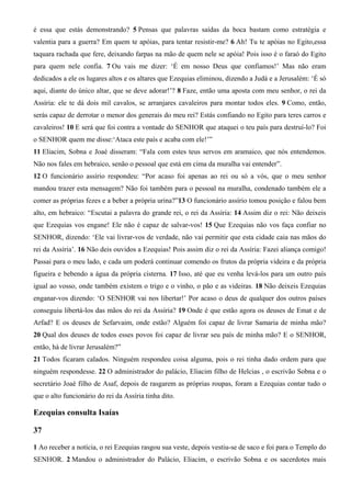 é essa que estás demonstrando? 5 Pensas que palavras saídas da boca bastam como estratégia e
valentia para a guerra? Em quem te apóias, para tentar resistir-me? 6 Ah! Tu te apóias no Egito,essa
taquara rachada que fere, deixando farpas na mão de quem nele se apóia! Pois isso é o faraó do Egito
para quem nele confia. 7 Ou vais me dizer: ‘É em nosso Deus que confiamos!’ Mas não eram
dedicados a ele os lugares altos e os altares que Ezequias eliminou, dizendo a Judá e a Jerusalém: ‘É só
aqui, diante do único altar, que se deve adorar!’? 8 Faze, então uma aposta com meu senhor, o rei da
Assíria: ele te dá dois mil cavalos, se arranjares cavaleiros para montar todos eles. 9 Como, então,
serás capaz de derrotar o menor dos generais do meu rei? Estás confiando no Egito para teres carros e
cavaleiros! 10 E será que foi contra a vontade do SENHOR que ataquei o teu país para destruí-lo? Foi
o SENHOR quem me disse:‘Ataca este país e acaba com ele!’”
11 Eliacim, Sobna e Joaé disseram: “Fala com estes teus servos em aramaico, que nós entendemos.
Não nos fales em hebraico, senão o pessoal que está em cima da muralha vai entender”.
12 O funcionário assírio respondeu: “Por acaso foi apenas ao rei ou só a vós, que o meu senhor
mandou trazer esta mensagem? Não foi também para o pessoal na muralha, condenado também ele a
comer as próprias fezes e a beber a própria urina?”13 O funcionário assírio tomou posição e falou bem
alto, em hebraico: “Escutai a palavra do grande rei, o rei da Assíria: 14 Assim diz o rei: Não deixeis
que Ezequias vos engane! Ele não é capaz de salvar-vos! 15 Que Ezequias não vos faça confiar no
SENHOR, dizendo: ‘Ele vai livrar-vos de verdade, não vai permitir que esta cidade caia nas mãos do
rei da Assíria’. 16 Não deis ouvidos a Ezequias! Pois assim diz o rei da Assíria: Fazei aliança comigo!
Passai para o meu lado, e cada um poderá continuar comendo os frutos da própria videira e da própria
figueira e bebendo a água da própria cisterna. 17 Isso, até que eu venha levá-los para um outro país
igual ao vosso, onde também existem o trigo e o vinho, o pão e as videiras. 18 Não deixeis Ezequias
enganar-vos dizendo: ‘O SENHOR vai nos libertar!’ Por acaso o deus de qualquer dos outros países
conseguiu libertá-los das mãos do rei da Assíria? 19 Onde é que estão agora os deuses de Emat e de
Arfad? E os deuses de Sefarvaim, onde estão? Alguém foi capaz de livrar Samaria de minha mão?
20 Qual dos deuses de todos esses povos foi capaz de livrar seu país de minha mão? E o SENHOR,
então, há de livrar Jerusalém?”
21 Todos ficaram calados. Ninguém respondeu coisa alguma, pois o rei tinha dado ordem para que
ninguém respondesse. 22 O administrador do palácio, Eliacim filho de Helcias , o escrivão Sobna e o
secretário Joaé filho de Asaf, depois de rasgarem as próprias roupas, foram a Ezequias contar tudo o
que o alto funcionário do rei da Assíria tinha dito.

Ezequias consulta Isaías
37
1 Ao receber a notícia, o rei Ezequias rasgou sua veste, depois vestiu-se de saco e foi para o Templo do
SENHOR. 2 Mandou o administrador do Palácio, Eliacim, o escrivão Sobna e os sacerdotes mais

 