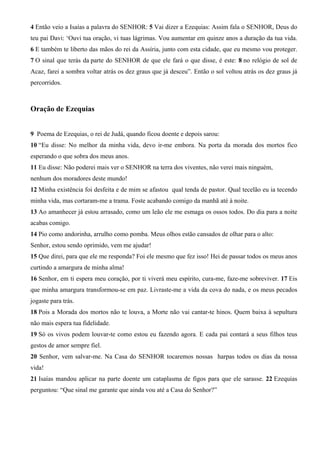 4 Então veio a Isaías a palavra do SENHOR: 5 Vai dizer a Ezequias: Assim fala o SENHOR, Deus do
teu pai Davi: ‘Ouvi tua oração, vi tuas lágrimas. Vou aumentar em quinze anos a duração da tua vida.
6 E também te liberto das mãos do rei da Assíria, junto com esta cidade, que eu mesmo vou proteger.
7 O sinal que terás da parte do SENHOR de que ele fará o que disse, é este: 8 no relógio de sol de
Acaz, farei a sombra voltar atrás os dez graus que já desceu”. Então o sol voltou atrás os dez graus já
percorridos.

Oração de Ezequias
9 Poema de Ezequias, o rei de Judá, quando ficou doente e depois sarou:
10 “Eu disse: No melhor da minha vida, devo ir-me embora. Na porta da morada dos mortos fico
esperando o que sobra dos meus anos.
11 Eu disse: Não poderei mais ver o SENHOR na terra dos viventes, não verei mais ninguém,
nenhum dos moradores deste mundo!
12 Minha existência foi desfeita e de mim se afastou qual tenda de pastor. Qual tecelão eu ia tecendo
minha vida, mas cortaram-me a trama. Foste acabando comigo da manhã até à noite.
13 Ao amanhecer já estou arrasado, como um leão ele me esmaga os ossos todos. Do dia para a noite
acabas comigo.
14 Pio como andorinha, arrulho como pomba. Meus olhos estão cansados de olhar para o alto:
Senhor, estou sendo oprimido, vem me ajudar!
15 Que direi, para que ele me responda? Foi ele mesmo que fez isso! Hei de passar todos os meus anos
curtindo a amargura de minha alma!
16 Senhor, em ti espera meu coração, por ti viverá meu espírito, cura-me, faze-me sobreviver. 17 Eis
que minha amargura transformou-se em paz. Livraste-me a vida da cova do nada, e os meus pecados
jogaste para trás.
18 Pois a Morada dos mortos não te louva, a Morte não vai cantar-te hinos. Quem baixa à sepultura
não mais espera tua fidelidade.
19 Só os vivos podem louvar-te como estou eu fazendo agora. E cada pai contará a seus filhos teus
gestos de amor sempre fiel.
20 Senhor, vem salvar-me. Na Casa do SENHOR tocaremos nossas harpas todos os dias da nossa
vida!
21 Isaías mandou aplicar na parte doente um cataplasma de figos para que ele sarasse. 22 Ezequias
perguntou: “Que sinal me garante que ainda vou até a Casa do Senhor?”

 