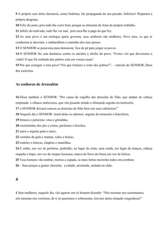 9 A própria cara deles denuncia, como Sodoma, faz propaganda do seu pecado. Infelizes! Preparam a
própria desgraça.
10 Feliz do justo, pois tudo lhe corre bem, porque se alimenta do fruto do próprio trabalho.
11 Infeliz do malvado, tudo lhe vai mal, pois toca-lhe a paga do que fez.
12 Ao meu povo é um moleque quem governa, seus senhores são mulheres. Povo meu, os que te
conduzem te desviam, e embaralham o caminho dos teus passos.
13 O SENHOR se posiciona para denunciar, fica de pé para julgar os povos.
14 O SENHOR faz esta denúncia contra os anciãos e chefes do povo: “Fostes vós que devorastes a
vinha! O que foi roubado dos pobres está em vossas casas!
15 Por que esmagar o meu povo? Por que triturais o rosto dos pobres?”, – oráculo do SENHOR, Deus
dos exércitos.

As senhoras de Jerusalém
16 Disse também o SENHOR: “Por causa do orgulho das donzelas de Sião, que andam de cabeça
empinada e olhares maliciosos, que vão pisando miúdo e tilintando argolas no tornozelo,
17 o SENHOR deixará carecas as donzelas de Sião fará cair suas cabeleiras!”
18 Naquele dia o SENHOR tirará delas os adornos: argolas de tornozelo e braceletes,
19 brincos e pulseiras, véus e grinaldas,
20 correntinhas dos pés e cintos, perfumes e broches,
21 anéis e argolas para o nariz,
22 vestidos de gala e mantas, xales e bolsas,
23 toaletes e túnicas, chapéus e mantilhas.
24 E então, em vez de perfume, podridão, no lugar da cinta, uma corda, em lugar de tranças, cabeça
raspada e trapo, em vez de roupas luxuosas, marca de ferro em brasa em vez de beleza.
25 Teus homens vão tombar, mortos a espada, os mais fortes morrerão todos em combate.
26 – Suas praças a gemer chorarão, a cidade, arruinada, sentada no chão.

4
1 Sete mulheres, naquele dia, vão agarrar um só homem dizendo: “Nós mesmas nos sustentamos,
nós mesmas nos vestimos, de ti só queremos o sobrenome, tira-nos desta situação vergonhosa!”

 