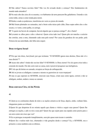 21 Não sabeis? Nunca ouvistes falar? Não vos foi avisado desde o começo? Dos fundamentos do
mundo nada entendeis?
22 No mais alto dos céus ele se assenta, e os habitantes da terra parecem-lhe gafanhotos. Estende o céu
como toldo, arma-o como tenda para morar.
23 Reduz a nada os poderosos, transforma em vazio os juizes do mundo.
24 Mal foram plantados ou semeados, mal o broto solta raízes pelo chão, Deus sopra sobre eles e eles
secam, e o vento, como palha, os carrega.
25 “A quem me haveis de comparar, haverá alguém que se pareça comigo?”, diz o Santo!
26 Levantai os olhos para o alto e observai: Quem criou tudo isso? Quem põe em marcha o exército
das estrelas, uma a uma, chamando cada uma pelo nome? Por causa da grandeza do seu poder, pela
firmeza da sua autoridade, não falta uma sequer.

Deus revigora Israel
27 Por que isto dizes, Jacó,Israel, por que reclamas: “O SENHOR ignora meu destino, Deus não vê o
meu direito!”?
28 Acaso não sabes? Ainda não ouviste falar? O SENHOR é o Deus eterno! Foi ele quem criou toda a
extensão do mundo. Ele não corre nem se cansa, nem é possível pesquisar sua inteligência.
29 É ele que dá ânimo ao cansado, recupera as forças do enfraquecido.
30 Até os jovens se afadigam e cansam e mesmo os guerreiros às vezes tropeçam!
31 mas os que esperam no SENHOR, renovam suas forças, criam asas como águia, correm e não se
afadigam, andam, andam e nunca se cansam.

Deus convoca Ciro, rei da Pérsia
41

1 Calem-se os continentes diante de mim e as nações armem-se de força, depois, então, venham falar,
cheguemos juntos ao tribunal.
2 Quem foi que despertou lá no oriente aquele que chama a vitória a seguir seus passos? Quem lhe
entregou as nações, e põe os reis a seus pés? Quem faz que sejam para sua espada como poeira para o
seu arco como um cisco que voa?
3 Ele os persegue avançando tranqüilamente, seus pés quase nem tocam o caminho.
4 Quem faz e realiza tudo isso, chamando à vida gerações desde o começo? Eu, o SENHOR, sou o
primeiro e estou também com os últimos.

 