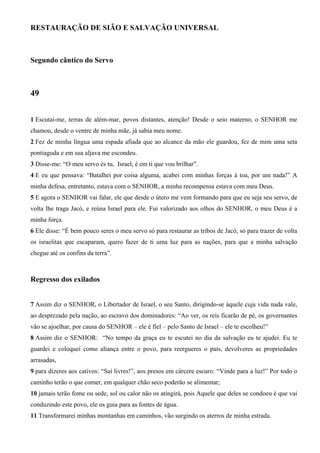 RESTAURAÇÃO DE SIÃO E SALVAÇÃO UNIVERSAL

Segundo cântico do Servo

49
1 Escutai-me, terras de além-mar, povos distantes, atenção! Desde o seio materno, o SENHOR me
chamou, desde o ventre de minha mãe, já sabia meu nome.
2 Fez de minha língua uma espada afiada que ao alcance da mão ele guardou, fez de mim uma seta
pontiaguda e em sua aljava me escondeu.
3 Disse-me: “O meu servo és tu, Israel, é em ti que vou brilhar”.
4 E eu que pensava: “Batalhei por coisa alguma, acabei com minhas forças à toa, por um nada!” A
minha defesa, entretanto, estava com o SENHOR, a minha recompensa estava com meu Deus.
5 E agora o SENHOR vai falar, ele que desde o útero me vem formando para que eu seja seu servo, de
volta lhe traga Jacó, e reúna Israel para ele. Fui valorizado aos olhos do SENHOR, o meu Deus é a
minha força.
6 Ele disse: “É bem pouco seres o meu servo só para restaurar as tribos de Jacó, só para trazer de volta
os israelitas que escaparam, quero fazer de ti uma luz para as nações, para que a minha salvação
chegue até os confins da terra”.

Regresso dos exilados
7 Assim diz o SENHOR, o Libertador de Israel, o seu Santo, dirigindo-se àquele cuja vida nada vale,
ao desprezado pela nação, ao escravo dos dominadores: “Ao ver, os reis ficarão de pé, os governantes
vão se ajoelhar, por causa do SENHOR – ele é fiel – pelo Santo de Israel – ele te escolheu!”
8 Assim diz o SENHOR: “No tempo da graça eu te escutei no dia da salvação eu te ajudei. Eu te
guardei e coloquei como aliança entre o povo, para reergueres o país, devolveres as propriedades
arrasadas,
9 para dizeres aos cativos: “Saí livres!”, aos presos em cárcere escuro: “Vinde para a luz!” Por todo o
caminho terão o que comer, em qualquer chão seco poderão se alimentar;
10 jamais terão fome ou sede, sol ou calor não os atingirá, pois Aquele que deles se condoeu é que vai
conduzindo este povo, ele os guia para as fontes de água.
11 Transformarei minhas montanhas em caminhos, vão surgindo os aterros de minha estrada.

 