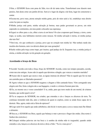 3 Sim, o SENHOR ficou com pena de Sião, teve dó de tanta ruína. Transformará esse deserto num
paraíso, fará deste ermo um jardim divino. Será aí o lugar da alegria e da festa, lugar de comemorar e
cantar.
4 Escuta-me, povo meu, presta atenção minha gente, pois de mim sairá a lei, estabeleço meu direito
como luz para as nações.
5 Minha justiça está perto, minha salvação já brotou; meu poder governará os povos, em mim
esperarão os continentes, em meu poder colocarão sua esperança.
6 Erguei os olhos para o céu, olhai a terra cá em baixo! Os céus evaporam qual fumaça, a terra, como
trapo, se acaba, seus habitantes morrem como moscas. Só minha salvação é eterna, só minha justiça
não tem fim!
7 Ouvi-me, vós que conheceis a justiça, povo que no coração tem minha lei: Não tenhais medo dos
insultos dos homens, nem vos deixeis abater por suas gozações!
8 Serão roídos pela traça como trapo, por insetos, qual pedaço de lã. Enquanto isso, a minha justiça é
eterna, a minha salvação vai de geração em geração.

Acordando o braço de Deus
9 Acorda! Acorda com toda a força, braço do SENHOR! Acorda, como nos tempos passados, acorda,
como nas eras antigas. Acaso não és aquele que derrotou o dragão, que venceu o monstro marinho?
10 Acaso não és aquele que secou o mar, as águas imensas do abismo? Não és aquele que fez no mar
um caminho para os libertados passarem?
11 Agora voltam os que o SENHOR resgatou e chegam a Sião cantando hinos. Vêm carregando uma
alegria sem fim, festa e alegria são a sua bagagem, o medo e a tristeza ficaram para trás.
12 Eu, eu mesmo sou o vosso consolador! E tu, então, para que teres medo de um mortal, de criatura
humana, que acaba igual à erva?
13 Tu te esqueces do SENHOR, teu criador, que estendeu o céu e lançou os alicerces da terra. Tu
continuas tremendo todo dia, ante a violência de quem te explora, como se ainda fosse capaz de te
destruir. Mas, agora, onde está a fúria do opressor?
14 Logo sairá livre aquele que anda cabisbaixo, não há de ir morto para a cova e nunca mais lhe faltará
o alimento.
15 Sou eu, o SENHOR teu Deus, aquele que balança o mar e provoca o fragor das ondas. (Seu nome é
Senhor dos exércitos.)
16 Coloquei minhas palavras em tua boca e à sombra da minha mão te resguardei, quando ainda
estendia o céu, lançava os alicerces da terra e dizia a Sião: “Tu és o meu povo”.

 