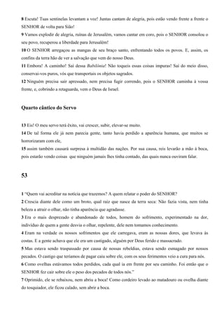 8 Escuta! Tuas sentinelas levantam a voz! Juntas cantam de alegria, pois estão vendo frente a frente o
SENHOR de volta para Sião!
9 Vamos explodir de alegria, ruínas de Jerusalém, vamos cantar em coro, pois o SENHOR consolou o
seu povo, recuperou a liberdade para Jerusalém!
10 O SENHOR arregaçou as mangas de seu braço santo, enfrentando todos os povos. E, assim, os
confins da terra hão de ver a salvação que vem do nosso Deus.
11 Embora! A caminho! Saí dessa Babilônia! Não toqueis essas coisas impuras! Saí do meio disso,
conservai-vos puros, vós que transportais os objetos sagrados.
12 Ninguém precisa sair apressado, nem precisa fugir correndo, pois o SENHOR caminha à vossa
frente, e, cobrindo a retaguarda, vem o Deus de Israel.

Quarto cântico do Servo
13 Eis! O meu servo terá êxito, vai crescer, subir, elevar-se muito.
14 De tal forma ele já nem parecia gente, tanto havia perdido a aparência humana, que muitos se
horrorizaram com ele,
15 assim também causará surpresa à multidão das nações. Por sua causa, reis levarão a mão à boca,
pois estarão vendo coisas que ninguém jamais lhes tinha contado, das quais nunca ouviram falar.

53
1 “Quem vai acreditar na notícia que trazemos? A quem relatar o poder do SENHOR?
2 Crescia diante dele como um broto, qual raiz que nasce da terra seca: Não fazia vista, nem tinha
beleza a atrair o olhar, não tinha aparência que agradasse.
3 Era o mais desprezado e abandonado de todos, homem do sofrimento, experimentado na dor,
indivíduo de quem a gente desvia o olhar, repelente, dele nem tomamos conhecimento.
4 Eram na verdade os nossos sofrimentos que ele carregava, eram as nossas dores, que levava às
costas. E a gente achava que ele era um castigado, alguém por Deus ferido e massacrado.
5 Mas estava sendo traspassado por causa de nossas rebeldias, estava sendo esmagado por nossos
pecados. O castigo que teríamos de pagar caiu sobre ele, com os seus ferimentos veio a cura para nós.
6 Como ovelhas estávamos todos perdidos, cada qual ia em frente por seu caminho. Foi então que o
SENHOR fez cair sobre ele o peso dos pecados de todos nós.”
7 Oprimido, ele se rebaixou, nem abriu a boca! Como cordeiro levado ao matadouro ou ovelha diante
do tosquiador, ele ficou calado, sem abrir a boca.

 