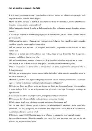 Seis ais contra os grandes de Judá
8 Ai dos que juntam casa a casa , emendando terreno com terreno, até não sobrar espaço para mais
ninguém! Estareis sozinhos dentro do país?
9 Jurou aos meus ouvidos o SENHOR dos exércitos: “Casas tão numerosas, ficarão abandonadas!
Grandes e bonitas, estarão sem moradores!”
10 Dez hectares de vinhedo de vinho só darão uma barrica. Dez medidas de semente de grão produzem
uma só!
11 Ai dos que acordam de manhã cedo já à procura de bebida forte e, daí até a noite, é sempre o vinho
que os esquenta.
12 Só harpa e lira, tambor e flauta, e mais vinho para todos beberem. Mas o que Deus realiza ninguém
considera, ninguém observa a obra de suas mãos.
13 É por isso que, sem perceber, vai meu povo para o exílio, os grandes morrem de fome e o povo
seca de sede.
14 Por isso a morada dos mortos abre as suas portas, alarga a boca desmedida. Para lá descem a
nobreza, a multidão, a algazarra e a folia.
15 O ser humano baixará a cabeça, o homem terá de se humilhar, o de olhar arrogante vai se curvar.
16 O SENHOR dos exércitos se exalta ao julgar; o Deus santo se santifica fazendo justiça.
17 Lá os cordeirinhos vão pastar como se estivessem no seu pasto, os cabritinhos vão comer entre os
destroços da ruína.
18 Ai dos que se amarram ao pecado com as cordas da ilusão e vão arrastando suas culpas, como se
puxassem uma carroça!
19 Dizem: “Que Deus ande depressa! Faça logo o que tem a fazer, para que possamos ver! E comecem
logo a se realizar os planos do Santo de Israel, para que os conheçamos!”
20 Ai dos que dizem que é bom aquilo que é mau, que dizem que é mau aquilo que é bom, que põem
as trevas no lugar da luz e a luz no lugar das trevas, põem o doce no lugar do amargo e o amargo no
lugar do doce!
21 Ai dos que são sábios aos próprios olhos, inteligentes diante de si mesmos!
22 Ai dos que são valentes no beber vinho, corajosos em misturar bebidas!
23 Subornados, absolvem o criminoso, negando ao justo um direito que é seu!
24 – Por isso, como a labareda queima o graveto e a palha desaparece na chama, assim a raiz deles
apodrecerá, sua flor, qual poeira, vai-se embora, pois desprezaram a lei do SENHOR dos exércitos,
caçoaram da palavra do Santo de Israel.
25 Por isso a ira do SENHOR contra seu povo se inflamou e, para castigá-lo, o braço ele ergueu.
As montanhas tremeram. Há cadáveres pelas ruas como lixo. Mas, apesar de tudo isso, sua ira não
acabou e seu braço continua erguido!

 