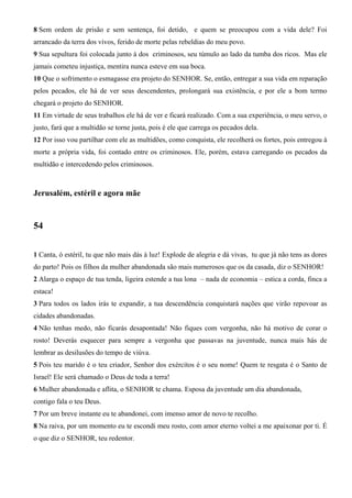8 Sem ordem de prisão e sem sentença, foi detido, e quem se preocupou com a vida dele? Foi
arrancado da terra dos vivos, ferido de morte pelas rebeldias do meu povo.
9 Sua sepultura foi colocada junto à dos criminosos, seu túmulo ao lado da tumba dos ricos. Mas ele
jamais cometeu injustiça, mentira nunca esteve em sua boca.
10 Que o sofrimento o esmagasse era projeto do SENHOR. Se, então, entregar a sua vida em reparação
pelos pecados, ele há de ver seus descendentes, prolongará sua existência, e por ele a bom termo
chegará o projeto do SENHOR.
11 Em virtude de seus trabalhos ele há de ver e ficará realizado. Com a sua experiência, o meu servo, o
justo, fará que a multidão se torne justa, pois é ele que carrega os pecados dela.
12 Por isso vou partilhar com ele as multidões, como conquista, ele recolherá os fortes, pois entregou à
morte a própria vida, foi contado entre os criminosos. Ele, porém, estava carregando os pecados da
multidão e intercedendo pelos criminosos.

Jerusalém, estéril e agora mãe

54
1 Canta, ó estéril, tu que não mais dás à luz! Explode de alegria e dá vivas, tu que já não tens as dores
do parto! Pois os filhos da mulher abandonada são mais numerosos que os da casada, diz o SENHOR!
2 Alarga o espaço de tua tenda, ligeira estende a tua lona – nada de economia – estica a corda, finca a
estaca!
3 Para todos os lados irás te expandir, a tua descendência conquistará nações que virão repovoar as
cidades abandonadas.
4 Não tenhas medo, não ficarás desapontada! Não fiques com vergonha, não há motivo de corar o
rosto! Deverás esquecer para sempre a vergonha que passavas na juventude, nunca mais hás de
lembrar as desilusões do tempo de viúva.
5 Pois teu marido é o teu criador, Senhor dos exércitos é o seu nome! Quem te resgata é o Santo de
Israel! Ele será chamado o Deus de toda a terra!
6 Mulher abandonada e aflita, o SENHOR te chama. Esposa da juventude um dia abandonada,
contigo fala o teu Deus.
7 Por um breve instante eu te abandonei, com imenso amor de novo te recolho.
8 Na raiva, por um momento eu te escondi meu rosto, com amor eterno voltei a me apaixonar por ti. É
o que diz o SENHOR, teu redentor.

 